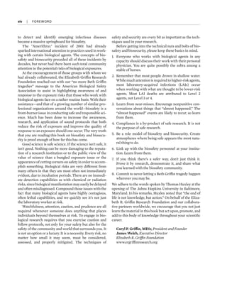 to detect and identify emerging infectious diseases
became a massive springboard for biosafety.
The "Amerithrax" incident of 2001 had already
sparked international attention to practices used in work-
ing with certain biological agents. The concepts of bio-
safety and biosecurity preceded all of these incidents by
decades, but never had there been such total community
attention to the potential risks of biological exposures.
At the encouragement of those groups with whom we
had already collaborated, the Elizabeth Griffin Research
Foundation reached out with our “no more Beth Griffin
tragedies” message to the American Biological Safety
Association to assist in highlighting awareness of and
response to the exposure risks that those who work with
biological agents face on a rather routine basis. With their
assistance—and that of a growing number of similar pro-
fessional organizations around the world—biosafety is a
front-burner issue in conducting safe and responsible sci-
ence. Much has been done to increase the awareness,
research, and application of sound protocols that both
reduce the risk of exposure and improve the quality of
response to an exposure should one occur. The very truth
that you are reading this book on biosafety and biosecu-
rity is proof enough of how far this has come.
Good science is safe science. If the science isn’t safe, it
isn’t good. Nothing can be more damaging to the reputa-
tion of a research institution or to the public view of the
value of science than a bungled exposure issue or the
appearanceofcuttingcornersonsafetyinordertoaccom-
plish something. Biological risks are very different from
many others in that they are most often not immediately
evident, due to incubation periods. There are no immedi-
ate detection capabilities as with chemical or radiation
risks, since biological manifestation may easily be delayed
and often misdiagnosed. Compound those issues with the
fact that many biological agents have highly contagious,
often lethal capabilities, and we quickly see it’s not just
the laboratory worker at risk.
Watchfulness, attention, caution, and prudence are all
required whenever someone does anything that places
individuals beyond themselves at risk. To engage in bio-
logical research requires that you exercise caution and
follow protocols, not only for your safety but also for the
safety of the community and world that surrounds you. It
is not an option or a luxury. It is a necessity. Every risk, no
matter how small it may seem, must be considered,
assessed, and properly mitigated. The techniques of
safety and security are every bit as important as the tech-
niques used in your research.
Before getting into the technical nuts and bolts of bio-
safety and biosecurity, please keep these basics in mind.
1. Everyone who works with biological agents in any
capacity should discuss their work with their personal
physician. You are quite possibly the zebra among a
stable of horses.
2. Remember that most people drown in shallow water.
Whilemuchattentionisrequiredtohigher-riskagents,
most laboratory-acquired infections (LAIs) occur
when working with what are thought to be lower-risk
agents. Most LAI deaths are attributed to Level 2
agents, not Level 3 or 4.
3. Learn from near-misses. Encourage nonpunitive con-
versations about things that “almost happened.” The
“almost happened” events are likely to recur, so learn
from them.
4. Compliance is a by-product of safe research. It is not
the purpose of safe research.
5. Be a role model of biosafety and biosecurity. Create
atmospheres where being safe appears the most natu-
ral thing to do.
6. Link up with the biosafety personnel at your institu-
tion. Learn from them.
7. If you think there’s a safer way, don’t just think it.
Prove it by research, demonstrate it, and share what
you learned with the biosafety community.
8. Commit to never letting a Beth Griffin tragedy happen
wherever you may be.
We adhere to the words spoken by Thomas Huxley at the
opening of The Johns Hopkins University in Baltimore,
Maryland. In his remarks, Huxley noted that “the end of
life is not knowledge, but action.” On behalf of the Eliza-
beth R. Griffin Research Foundation and our collabora-
tive partners worldwide, we encourage that you not just
learn the material in this book but act upon, promote, and
add to this body of knowledge throughout your scientific
career.
Caryl P. Griffin, MDiv, President and Founder
James Welch, Executive Director
Elizabeth R. Griffin Foundation
www.ergriffinresearch.org
xiv  
|  
FOREWORD
 