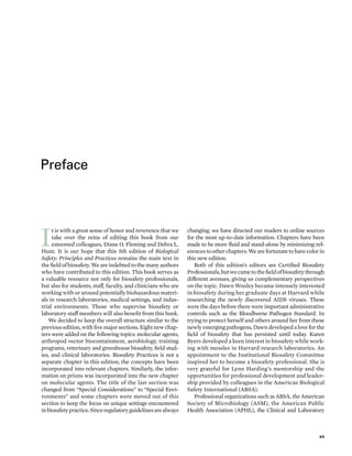Preface
I
t is with a ­
great sense of honor and reverence that we
take over the reins of editing this book from our
esteemed colleagues, Diane O. Fleming and Debra L.
Hunt. It is our hope that this 5th edition of Biological
Safety: Princi­
ples and Practices remains the main text in
the field of biosafety. We are indebted to the many authors
who have contributed to this edition. This book serves as
a valuable resource not only for biosafety professionals,
but also for students, staff, faculty, and clinicians who are
working with or around potentially biohazardous materi-
als in research laboratories, medical settings, and indus-
trial environments. ­
Those who supervise biosafety or
laboratory staff members ­
will also benefit from this book.
We deci­
ded to keep the overall structure similar to the
previous edition, with five major sections. Eight new chap-
ters ­
were added on the following topics: molecular agents,
arthropod vector biocontainment, aerobiology, training
programs, veterinary and green­
house biosafety, field stud-
ies, and clinical laboratories. Biosafety Practices is not a
separate chapter in this edition; the concepts have been
incorporated into relevant chapters. Similarly, the infor-
mation on prions was incorporated into the new chapter
on molecular agents. The title of the last section was
changed from “Special Considerations” to “Special Envi-
ronments” and some chapters ­
were moved out of this
section to keep the focus on unique settings encountered
inbiosafetypractice.Sinceregulatoryguidelinesarealways
changing, we have directed our readers to online sources
for the most up-­
to-­
date information. Chapters have been
made to be more fluid and stand-­
alone by minimizing ref-
erencestootherchapters.Wearefortunatetohavecolorin
this new edition.
Both of this edition’s editors are Certified Biosafety
Professionals,butwecametothefieldofbiosafetythrough
dif­fer­
ent ave­
nues, giving us complementary perspectives
on the topic. Dawn Wooley became intensely interested
in biosafety during her gradu­ate days at Harvard while
researching the newly discovered AIDS viruses. ­
These
­
were the days before ­
there ­
were impor­
tant administrative
controls such as the Bloodborne Pathogen Standard. In
trying to protect herself and ­
others around her from ­
these
newly emerging pathogens, Dawn developed a love for the
field of biosafety that has persisted ­
until ­
today. Karen
Byers developed a keen interest in biosafety while work-
ing with measles in Harvard research laboratories. An
appointment to the Institutional Biosafety Committee
inspired her to become a biosafety professional. She is
very grateful for Lynn Harding’s mentorship and the
opportunities for professional development and leader-
ship provided by colleagues in the American Biological
Safety International (ABSA).
Professional organ­
izations such as ABSA, the American
Society of Microbiology (ASM), the American Public
Health Association (APHL), the Clinical and Laboratory
xv
 
