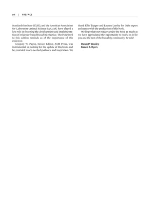 xvi  
|  
PREFACE
Standards Institute (CLSI), and the American Association
for Laboratory Animal Science (AALAS) have played a
key role in fostering the development and implementa-
tion of evidence-­based biosafety practice. The Foreword
to this edition reminds us of the importance of this
endeavor.
Gregory W. Payne, Se­
nior Editor, ASM Press, was
instrumental in pushing for the update of this book, and
he provided much-­
needed guidance and inspiration. We
thank Ellie Tupper and Lauren Luethy for their expert
assistance with the production of this book.
We hope that our readers enjoy the book as much as
we have appreciated the opportunity to work on it for
you and the rest of the biosafety community. Be safe!
Dawn P. Wooley
Karen B. Byers
 