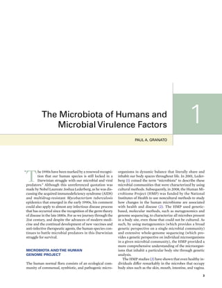 3
T
he 1990s have been marked by a renewed recogni-
tion that our human species is still locked in a
Darwinian struggle with our microbial and viral
predators.” Although this unreferenced quotation was
made by Nobel Laureate Joshua Lederberg, as he was dis-
cussing the acquired immunodeficiency syndrome (AIDS)
and multidrug-resistant Mycobacterium tuberculosis
epidemics that emerged in the early 1990s, his comment
could also apply to almost any infectious disease process
that has occurred since the recognition of the germ theory
of disease in the late 1880s. For as we journey through the
21st century, and despite the advances of modern medi-
cine and the continual development of new vaccines and
anti-infective therapeutic agents, the human species con-
tinues to battle microbial predators in this Darwinian
struggle for survival.
MICROBIOTA ANDTHE HUMAN
GENOME PROJECT
The human normal flora consists of an ecological com-
munity of commensal, symbiotic, and pathogenic micro-
organisms in dynamic balance that literally share and
inhabit our body spaces throughout life. In 2001, Leder-
berg (1) coined the term “microbiota” to describe these
microbial communities that were characterized by using
cultural methods. Subsequently, in 2008, the Human Mi-
crobiome Project (HMP) was funded by the National
Institutes of Health to use noncultural methods to study
how changes in the human microbiome are associated
with health and disease (2). The HMP used genetic-
based, molecular methods, such as metagenomics and
genome sequencing, to characterize all microbes present
in a body site, even those that could not be cultured. As
such, by using metagenomics (which provides a broad
genetic perspective on a single microbial community)
and extensive whole-genome sequencing (which pro-
vides a genetic perspective on individual microorganisms
in a given microbial community), the HMP provided a
more comprehensive understanding of the microorgan-
isms that inhabit a particular body site through genetic
analysis.
The HMP studies (3) have shown that even healthy in-
dividuals differ remarkably in the microbes that occupy
body sites such as the skin, mouth, intestine, and vagina.
“
PAUL A. GRANATO
The Microbiota of Humans and
Microbial Virulence Factors 1
 