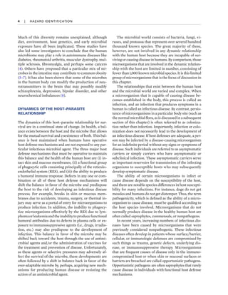 4  
|  
HAZARD IDENTIFICATION
Much of this diversity remains unexplained, although
diet, environment, host genetics, and early microbial
exposure have all been implicated. These studies have
also led some investigators to conclude that the human
microbiome may play a role in autoimmune diseases like
diabetes, rheumatoid arthritis, muscular dystrophy, mul-
tiple sclerosis, fibromyalgia, and perhaps some cancers
(4). Others have proposed that a particular mix of mi-
crobes in the intestine may contribute to common obesity
(5–7). It has also been shown that some of the microbes
in the human body can modify the production of neu-
rotransmitters in the brain that may possibly modify
schizophrenia, depression, bipolar disorder, and other
neurochemical imbalances (8).
DYNAMICS OFTHE HOST–PARASITE
RELATIONSHIP
The dynamics of this host–parasite relationship for sur-
vival are in a continual state of change. In health, a bal-
ance exists between the host and the microbe that allows
for the mutual survival and coexistence of both. This bal-
ance is best maintained when humans have operative
host defense mechanisms and are not exposed to any par-
ticular infectious microbial agent. The three major host
defense mechanisms that must be operative to maintain
this balance and the health of the human host are (i) in-
tact skin and mucous membranes, (ii) a functional group
of phagocytic cells consisting principally of the reticulo-
endothelial system (RES), and (iii) the ability to produce
a humoral immune response. Defects in any one or com-
bination or all of these host defense mechanisms will
shift the balance in favor of the microbe and predispose
the host to the risk of developing an infectious disease
process. For example, breaks in skin or mucous mem-
branes due to accidents, trauma, surgery, or thermal in-
jury may serve as a portal of entry for microorganisms to
produce infection. In addition, the inability to phagocy-
tize microorganisms effectively by the RES due to lym-
phomaorleukemiaandtheinabilitytoproducefunctional
humoral antibodies due to defects in plasma cells or ex-
posure to immunosuppressive agents (i.e., drugs, irradia-
tion, etc.) may also predispose to the development of
infection. This balance in favor of the microbe may be
shifted back toward the host through the use of antimi-
crobial agents and/or the administration of vaccines for
the treatment and prevention of disease. Unfortunately,
as these agents or selective pressures may adversely af-
fect the survival of the microbe, these developments are
often followed by a shift in balance back in favor of the
ever-adaptable microbe by, perhaps, acquiring new mech-
anisms for producing human disease or resisting the
action of an antimicrobial agent.
The microbial world consists of bacteria, fungi, vi-
ruses, and protozoa that represent over several hundred
thousand known species. The great majority of these,
however, are not involved in any dynamic relationship
with the human host because they are incapable of sur-
viving or causing disease in humans. By comparison, those
microorganisms that are involved in the dynamic relation-
ship with the host are limited in number, consisting of
fewer than 1,000 known microbial species. It is this limited
group of microorganisms that is the focus of discussion in
this chapter.
The relationships that exist between the human host
and the microbial world are varied and complex. When
a microorganism that is capable of causing disease be-
comes established in the body, this process is called an
infection, and an infection that produces symptoms in a
human is called an infectious disease. By contrast, persis-
tence of microorganisms in a particular body site (such as
the normal microbial flora, as is discussed in a subsequent
section of this chapter) is often referred to as coloniza-
tion rather than infection. Importantly, infection or colo-
nization does not necessarily lead to the development of
an infectious disease. If host defenses are adequate, a per-
son may be infected by a disease-causing microorganism
for an indefinite period without any signs or symptoms of
disease. Such individuals are referred to as asymptomatic
carriers or simply carriers who have asymptomatic or
subclinical infection. These asymptomatic carriers serve
as important reservoirs for transmission of the infecting
organisms to susceptible hosts who may subsequently
develop symptomatic disease.
The ability of certain microorganisms to infect or
cause disease depends on the susceptibility of the host,
and there are notable species differences in host suscepti-
bility for many infections. For instance, dogs do not get
measles and humans do not get distemper. Thus, the term
pathogenicity, which is defined as the ability of a micro-
organism to cause disease, must be qualified according to
the host species involved. Microorganisms that do not
normally produce disease in the healthy human host are
often called saprophytes, commensals, or nonpathogens.
In recent years, increasing numbers of infectious dis-
eases have been caused by microorganisms that were
previously considered nonpathogenic. These infectious
diseases often develop in patients whose surface/barrier,
cellular, or immunologic defenses are compromised by
such things as trauma, genetic defects, underlying dis-
ease, or immunosuppressive therapy. Microorganisms
that are frequent causes of disease only in the immuno-
compromised host or when skin or mucosal surfaces or
barriers are breached are called opportunistic pathogens.
Opportunistic pathogens are often saprophytes that rarely
cause disease in individuals with functional host defense
mechanisms.
 