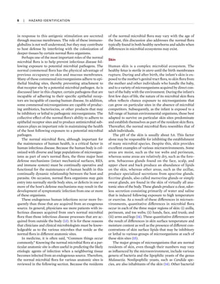 6  
|  
HAZARD IDENTIFICATION
in response to this antigenic stimulation are secreted
through mucous membranes. The role of these immuno-
globulins is not well understood, but they may contribute
to host defense by interfering with the colonization of
deeper tissues by certain normal flora organisms.
Perhaps one of the most important roles of the normal
microbial flora is to help prevent infectious disease fol-
lowing exposure to potential microbial pathogens. The
normal commensal flora has the physical advantage of
previous occupancy on skin and mucous membranes.
Many of these commensal microorganisms adhere to epi-
thelial binding sites, thereby preventing attachment to
that receptor site by a potential microbial pathogen. As is
discussed later in this chapter, certain pathogens that are
incapable of adhering to their specific epithelial recep-
tors are incapable of causing human disease. In addition,
some commensal microorganisms are capable of produc-
ing antibiotics, bacteriocins, or other products that may
be inhibitory or lethal to pathogenic microorganisms. The
collective effect of the normal flora’s ability to adhere to
epithelial receptor sites and to produce antimicrobial sub-
stances plays an important role in maintaining the health
of the host following exposure to a potential microbial
pathogen.
The normal microbial flora, although important for
the maintenance of human health, is a critical factor in
human infectious disease. Because the human body is col-
onized with diverse and large populations of microorgan-
isms as part of one’s normal flora, the three major host
defense mechanisms (intact mechanical surfaces, RES,
and immune system) must be continually operative and
functional for the maintenance of human health in this
continually dynamic relationship between the host and
parasite. On occasion, normal flora organisms may gain
entry into normally sterile body sites, or defects in one or
more of the host’s defense mechanisms may result in the
development of symptomatic infection from one or more
of these organisms.
These endogenous human infections occur more fre-
quently than those that are acquired from an exogenous
source. In general, physicians see more patients with in-
fectious diseases acquired from one’s normal microbial
flora than those infectious disease processes that are ac-
quired from outside the body (13). It is for these reasons
that clinicians and clinical microbiologists must be know­
ledgeable as to the various microbes that reside as the
normal flora in different anatomic sites.
In medicine, it is often said, “Common things occur
commonly.” Knowing the normal microbial flora at a par-
ticular anatomic site is often useful in predicting the likely
etiologic agents of infection when a neighboring tissue
becomes infected from an endogenous source. Therefore,
the normal microbial flora for various anatomic sites is
reviewed in the following section. Because the residents
of the normal microbial flora may vary with the age of
the host, this discussion also addresses the normal flora
typically found in both healthy newborns and adults when
differences in microbial ecosystems may exist.
Skin
Human skin is a complex microbial ecosystem. The
heal­
thy fetus is sterile in utero until the birth membranes
rupture. During and after birth, the infant’s skin is ex-
posed to the mother’s genital tract flora, to skin flora from
the mother and other individuals who handle the baby,
and to a variety of microorganisms acquired by direct con-
tact of the baby with the environment. During the infant’s
first few days of life, the nature of its microbial skin flora
often reflects chance exposure to microorganisms that
can grow on particular sites in the absence of microbial
competitors. Subsequently, as the infant is exposed to a
full range of human environmental organisms, those best
adapted to survive on particular skin sites predominate
and establish themselves as part of the resident skin flora.
Thereafter, the normal microbial flora resembles that of
adult individuals.
The pH of the skin is usually about 5.6. This factor
alone may be responsible for inhibiting the establishment
of many microbial species. Despite this, skin provides
excellent examples of various microenvironments. Some
areas are moist, such as the toe webs and perineum,
whereas some areas are relatively dry, such as the fore-
arm. Sebaceous glands found on the face, scalp, and
upper chest and back produce an abundance of lipids
on the skin, whereas other areas, such as the axillae,
produce specialized secretions from apocrine glands.
Eccrine glands, also called merocrine glands or simply
sweat glands, are found in the skin of virtually all ana-
tomic sites of the body. These glands produce a clear, odor-
less secretion consisting primarily of water and saline
that is induced following exposure to high temperature
or exercise. As a result of these differences in microen-
vironments, quantitative differences in microbial flora
occur in each of the three major regions of skin: (i) axilla,
perineum, and toe webs; (ii) hands, face, and trunk; and
(iii) arms and legs (14). These quantitative differences are
the result of differences in skin surface temperature and
moisture content as well as the presence of different con-
centrations of skin surface lipids that may be inhibitory
or lethal to various groups of microorganisms at each of
these skin sites (15).
The major groups of microorganisms that are normal
residents of skin, even though their numbers may vary
as influenced by the microenvironment, include various
genera of bacteria and the lipophilic yeasts of the genus
Malassezia. Nonlipophilic yeasts, such as Candida spe-
cies, are also inhabitants of the skin (14). Other bacterial
 