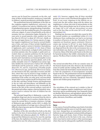 CHAPTER 1: THE MICROBIOTA OF HUMANS AND MICROBIAL VIRULENCE FACTORS  
|  
7
species may be found less commonly on the skin, and
some of these include hemolytic streptococci (especially
in children), atypical mycobacteria, and Bacillus species.
The predominant bacterial inhabitants of the skin are
the coagulase-negative staphylococci, micrococci, sap-
rophytic Corynebacterium species (diphtheroids), and
Propionibacterium species. Among this group, Propionibac­
terium acnes is the best studied because of its association
with acne vulgaris. P. acnes is found briefly on the skin of
neonates, but true colonization begins during the 1 to 3
years prior to sexual maturity, when numbers rise from
less than 10 CFU/cm2
to about 106
CFU/cm2
, chiefly on
the face and upper thorax (16). Various species of coagu-
lase-negative staphylococci are found as normal inhabit-
ants of skin, and some of these include Staphylococcus
epidermidis,S.capitis,S.warneri,S.hominis,S.haemolyticus,
S. lugdunensis, and S. auricularis (17–20). Some of these
staphylococci demonstrate ecological niche preferences
at certain anatomic sites. For example, S. capitis and S. au­
ricularis show an anatomic preference for the head and
the external auditory meatus, respectively, whereas S.
hominis and S. haemolyticus are found principally in areas
where there are numerous apocrine glands, such as the
axillae and pubic areas (17). Staphylococcus aureus regu-
larly inhabits the external nares of about 30% of healthy
individuals and the perineum, axillae, and toe webs of
about 15%, 5%, and 2%, respectively, of healthy people
(14). Micrococcus spp., particularly Micrococcus luteus,
are also found on the skin, especially in women and chil-
dren, where they may be present in large numbers. Aci­
netobacter spp. are found on the skin of about 25% of the
population in the axillae, toe webs, groin, and antecubital
fossae. Other Gram-negative bacilli are found more rarely
on the skin, and these include Proteus and Pseudomonas
in the toe webs and Enterobacter and Klebsiella on the
hands. Saprophytic mycobacteria may occasionally be
found on the skin of the external auditory canal and of
the genital and axillary regions, whereas hemolytic strep-
tococci tend to colonize the skin of children but not
adults (14).
The principal fungal flora is Malassezia, a yeast. Der-
matophytic fungi may also be recovered from the skin in
the absence of disease, but it is unclear whether they rep-
resent the normal flora or transient colonizers. Carriage
of Malassezia spp. probably reaches 100% in adults, but
proper determination of carriage rates is obscured by the
difficultyofgrowingsomespeciesoftheselipophilicyeasts
in the laboratory (14).
Members of the skin microflora live both on the skin
surface in the form of microcolonies and in the ducts of
hair follicles and sebaceous glands (14). Wolff et al. (21)
proposed that Malassezia species live near the opening
of the duct, the staphylococci further down, and the pro-
pionibacteria near the sebaceous glands. A more recent
study (22), however, suggests that all three microbial
groups are more evenly distributed throughout the fol-
licles. In any event, organisms in the follicles are se-
creted onto the skin surface along with the sebum, but
staphylococci, at least, also exist in microcolonies on the
surface. These microcolonies may be of various sizes and
are larger (103
to 104
cells per microcolony) on areas
such as the face than on the arms (101
to 102
cells per
microcolony) (14).
Washing may decrease microbial skin counts by 90%,
but normal numbers are reestablished within 8 h (23).
Abstinence from washing does not lead to an increase
in numbers of bacteria on the skin. Normally, 103
to 104
organisms are found per square centimeter. However,
counts may increase to 106
/cm2
in more humid areas,
such as the groin and axilla. Small numbers of bacteria
are dispersed from the skin to the environment, but cer-
tain individuals may shed up to 106
organisms in 30 min
of exercise. Many of the fatty acids found on the skin may
be bacterial products that inhibit colonization by other
species. The flora of hair is similar to that of the skin (24).
Eye
The normal microbial flora of the eye contains many of
the bacteria found on the skin. However, the mechanical
action of eyelids and the washing effect of the eye secre-
tions that contain the bacteriolytic enzyme lysozyme serve
to limit the populations of microorganisms normally
found on the eye. The predominant normal microbial flora
of the eye consists of coagulase-negative staphylococci,
diphtheroids, and, less commonly, saprophytic Neisseria
species and viridans group streptococci.
Ear
The microbiota of the external ear is similar to that of
skin, with coagulase-negative staphylococci and Coryne­
bacterium species predominating. Less frequently found
are Bacillus, Micrococcus, and saprophytic species of Neis­
seria and mycobacteria. Normal flora fungi include Asper­
gillus, Alternaria, Penicillium, and Candida.
RespiratoryTract
Nares
In the course of normal breathing, many kinds of microbes
are inhaled through the nares to reach the upper respira-
tory tract. Among these are aerosolized normal soil in-
habitantsaswellaspathogenicandpotentiallypathogenic
bacteria, fungi, and viruses. Some of these microorgan-
isms are filtered out by the hairs in the nose, whereas
others may land on moist surfaces of the nasal passages,
where they may be subsequently expelled by sneezing or
 