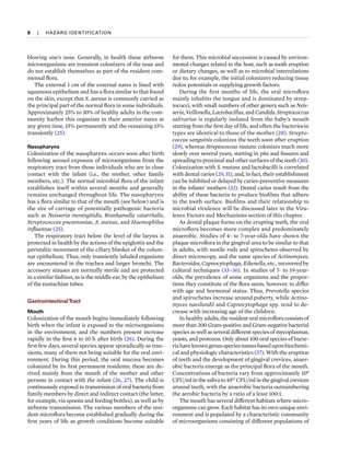 8  
|  
HAZARD IDENTIFICATION
blowing one’s nose. Generally, in health these airborne
microorganisms are transient colonizers of the nose and
do not establish themselves as part of the resident com-
mensal flora.
The external 1 cm of the external nares is lined with
squamous epithelium and has a flora similar to that found
on the skin, except that S. aureus is commonly carried as
the principal part of the normal flora in some individuals.
Approximately 25% to 30% of healthy adults in the com-
munity harbor this organism in their anterior nares at
any given time, 15% permanently and the remaining 15%
transiently (25).
Nasopharynx
Colonization of the nasopharynx occurs soon after birth
following aerosol exposure of microorganisms from the
respiratory tract from those individuals who are in close
contact with the infant (i.e., the mother, other family
members, etc.). The normal microbial flora of the infant
establishes itself within several months and generally
remains unchanged throughout life. The nasopharynx
has a flora similar to that of the mouth (see below) and is
the site of carriage of potentially pathogenic bacteria
such as Neisseria meningitidis, Branhamella catarrhalis,
Streptococcus pneumoniae, S. aureus, and Haemophilus
influenzae (25).
The respiratory tract below the level of the larynx is
protected in health by the actions of the epiglottis and the
peristaltic movement of the ciliary blanket of the colum-
nar epithelium. Thus, only transiently inhaled organisms
are encountered in the trachea and larger bronchi. The
accessory sinuses are normally sterile and are protected
in a similar fashion, as is the middle ear, by the epithelium
of the eustachian tubes.
GastrointestinalTract
Mouth
Colonization of the mouth begins immediately following
birth when the infant is exposed to the microorganisms
in the environment, and the numbers present increase
rapidly in the first 6 to 10 h after birth (26). During the
first few days, several species appear sporadically as tran-
sients, many of them not being suitable for the oral envi-
ronment. During this period, the oral mucosa becomes
colonized by its first permanent residents; these are de-
rived mainly from the mouth of the mother and other
persons in contact with the infant (26, 27). The child is
continuously exposed to transmission of oral bacteria from
family members by direct and indirect contact (the latter,
for example, via spoons and feeding bottles), as well as by
airborne transmission. The various members of the resi-
dent microflora become established gradually during the
first years of life as growth conditions become suitable
for them. This microbial succession is caused by environ-
mental changes related to the host, such as tooth eruption
or dietary changes, as well as to microbial interrelations
due to, for example, the initial colonizers reducing tissue
redox potentials or supplying growth factors.
During the first months of life, the oral microflora
mainly inhabits the tongue and is dominated by strep-
tococci, with small numbers of other genera such as Neis­
seria, Veillonella, Lactobacillus, and Candida. Streptococcus
salivarius is regularly isolated from the baby’s mouth
starting from the first day of life, and often the bacteriocin
types are identical to those of the mother (28). Strepto­
coccus sanguinis colonizes the teeth soon after eruption
(29), whereas Streptococcus mutans colonizes much more
slowly over several years, starting in pits and fissures and
spreading to proximal and other surfaces of the teeth (30).
Colonization with S. mutans and lactobacilli is correlated
with dental caries (29, 31), and, in fact, their establishment
can be inhibited or delayed by caries-preventive measures
in the infants’ mothers (32). Dental caries result from the
ability of these bacteria to produce biofilms that adhere
to the tooth surface. Biofilms and their relationship to
microbial virulence will be discussed later in the Viru-
lence Factors and Mechanisms section of this chapter.
As dental plaque forms on the erupting teeth, the oral
microflora becomes more complex and predominately
anaerobic. Studies of 4- to 7-year-olds have shown the
plaque microflora in the gingival area to be similar to that
in adults, with motile rods and spirochetes observed by
direct microscopy, and the same species of Actinomyces,
Bacteroides, Capnocytophaga, Eikenella, etc., recovered by
cultural techniques (33–36). In studies of 7- to 19-year-
olds, the prevalence of some organisms and the propor-
tions they constitute of the flora seem, however, to differ
with age and hormonal status. Thus, Prevotella species
and spirochetes increase around puberty, while Actino­
myces naeslundii and Capnocytophaga spp. tend to de-
crease with increasing age of the children.
In healthy adults, the resident oral microflora consists of
more than 200 Gram-positive and Gram-negative bacterial
species as well as several different species of mycoplasmas,
yeasts, and protozoa. Only about 100 oral species of bacte-
riahaveknowngenusspeciesnamesbaseduponbiochemi­
cal and physiologic characteristics (37). With the eruption
of teeth and the development of gingival crevices, anaer-
obic bacteria emerge as the principal flora of the mouth.
Concentrations of bacteria vary from approximately 108
CFU/ml in the saliva to 1012
CFU/ml in the gingival crevices
around teeth, with the anaerobic bacteria outnumbering
the aerobic bacteria by a ratio of a least 100:1.
The mouth has several different habitats where micro-
organisms can grow. Each habitat has its own unique envi-
ronment and is populated by a characteristic community
of microorganisms consisting of different populations of
 