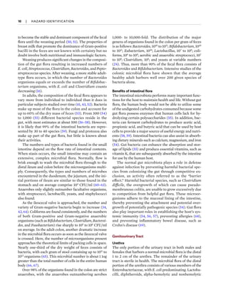 10  
|  
HAZARD IDENTIFICATION
to become the stable and dominant component of the fecal
flora until the weaning period (50, 51). The properties of
breast milk that promote the dominance of Gram-positive
bacilli in the feces are not known with certainty but no
doubt involve both nutritional and immunologic factors.
Weaning produces significant changes in the composi-
tion of the gut flora resulting in increased numbers of
E. coli, Streptococcus, Clostridium, Bacteroides, and Pepto­
streptococcus species. After weaning, a more stable adult-
type flora occurs, in which the number of Bacteroides
organisms equals or exceeds the number of Bifidobac­
terium organisms, with E. coli and Clostridium counts
decreasing (16).
In adults, the composition of the fecal flora appears to
vary more from individual to individual than it does in
particular subjects studied over time (41, 43, 52). Bacteria
make up most of the flora in the colon and account for
up to 60% of the dry mass of feces (53). From 300 (54)
to 1,000 (55) different bacterial species reside in the
gut, with most estimates at about 500 (56–58). However,
it is likely that 99% of the intestinal bacteria are repre-
sented by 30 to 40 species (59). Fungi and protozoa also
make up part of the gut flora, but little is known about
their activities.
The numbers and types of bacteria found in the small
intestine depend on the flow rate of intestinal contents.
When stasis occurs, the small intestine may contain an
extensive, complex microbial flora. Normally, flow is
brisk enough to wash the microbial flora through to the
distal ileum and colon before the microorganisms multi-
ply. Consequently, the types and numbers of microbes
encountered in the duodenum, the jejunum, and the ini-
tial portions of ileum are similar to those found in the
stomach and on average comprise 103
CFU/ml (60–63).
Anaerobes only slightly outnumber facultative organisms,
with streptococci, lactobacilli, yeasts, and staphylococci
also found.
As the ileocecal valve is approached, the number and
variety of Gram-negative bacteria begin to increase (34,
42, 64). Coliforms are found consistently, and the numbers
of both Gram-positive and Gram-negative anaerobic
organisms (such as Bifidobacterium, Clostridium, Bacteroi­
des, and Fusobacterium) rise sharply to 105
to 106
CFU/ml
on average. In the adult colon, another dramatic increase
in the microbial flora occurs as soon as the ileocecal valve
is crossed. Here, the number of microorganisms present
approaches the theoretical limits of packing cells in space.
Nearly one-third of the dry weight of feces consists of
bacteria, with each gram of stool containing up to 1011
to
1012
organisms (65). This microbial number is about 1 1og
greater than the total number of cells in the entire human
body (66, 67).
Over 98% of the organisms found in the colon are strict
anaerobes, with the anaerobes outnumbering aerobes
1,000- to 10,000-fold. The distribution of the major
genera of organisms found in the colon per gram of feces
is as follows: Bacteroides, 1010
to 1011
; Bifidobacterium, 1010
to 1011
; Eubacterium, 1010
; Lactobacillus, 107
to 108
; coli-
forms, 106
to 108
; aerobic and anaerobic streptococci, 107
to 108
; Clostridium, 106
; and yeasts at variable numbers
(24). Thus, more than 90% of the fecal flora consists of
Bacteroides and Bifidobacterium. Intensive studies of the
colonic microbial flora have shown that the average
healthy adult harbors well over 200 given species of
bacteria alone.
Benefits of intestinal flora
The intestinal microbiota performs many important func-
tions for the host to maintain health and life. Without gut
flora, the human body would not be able to utilize some
of the undigested carbohydrates consumed because some
gut flora possess enzymes that human cells lack for hy-
drolyzing certain polysaccharides (55). In addition, bac-
teria can ferment carbohydrates to produce acetic acid,
propionic acid, and butyric acid that can be used by host
cells to provide a major source of useful energy and nutri-
ents (58, 59). Intestinal bacteria can also assist in absorb-
ing dietary minerals such as calcium, magnesium, and iron
(54). Gut bacteria can enhance the absorption and stor-
age of lipids (55) and produce essential vitamins, such as
vitamin K, that are subsequently absorbed by the intestine
for use by the human host.
The normal gut microbiota plays a role in defense
against infection by preventing harmful bacterial spe-
cies from colonizing the gut through competitive ex-
clusion, an activity often referred to as the “barrier
effect.” Harmful bacterial species, such as Clostridium
difficile, the overgrowth of which can cause pseudo-
membranous colitis, are unable to grow excessively due
to competition from helpful gut flora. These microor-
ganisms adhere to the mucosal lining of the intestine,
thereby pre­
venting the attachment and potential over-
growth of potentially pathogenic species (54). Gut flora
also play important roles in establishing the host’s sys-
temic immunity (54, 56, 57), preventing allergies (68),
and preventing inflammatory bowel disease, such as
Crohn’s disease (69).
GenitourinaryTract
Urethra
The only portion of the urinary tract in both males and
females that harbors a normal microbial flora is the distal
1 to 2 cm of the urethra. The remainder of the urinary
tract is sterile in health. The microbial flora of the distal
portion of the urethra consists of various members of the
Enterobacteriaceae, with E. coli predominating. Lactoba-
cilli, diphtheroids, alpha-hemolytic and nonhemolytic
 