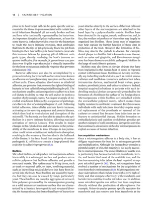 12  
|  
HAZARD IDENTIFICATION
pilus to its host target cell can be quite specific and ac-
counts for the tissue tropism associated with certain bac-
terial infections. Bacterial pili are easily broken and lost
and have to be continually regenerated by the bacterium.
An important function of pilus replacement, at least for
some bacteria, is that it provides a way for the bacterium
to evade the host’s immune response. Host antibodies
that bind to the tips of pili physically block the pili from
binding to their host cell targets. Some bacteria can evade
this immune defense by growing pili of different anti-
genic types, thereby rendering the host’s immune re-
sponse ineffective. For example, N. gonorrhoeae can pro-
duce over 50 pilin types that make it virtually impossible
for the host to mount an antibody response that prevents
colonization (81).
Bacterial adherence can also be accomplished by a
process involving bacterial cell-surface structures known
as adhesins and complementary receptors on the surface
of host cells. These adhesins, also known as afimbrial
adhesins, are proteins that promote the tighter binding of
bacteria to host cells following initial binding by pili. The
mechanisms used by a microorganism to adhere to a host
cell dictate its ability to enter the cell and set in motion a
number of physiologic events. An elegant example of mi-
crobial attachment followed by a sequence of pathologi-
cal effects is that of enteropathogenic E. coli. Following
initial adhesion, intracellular calcium levels increase,
activating actin-severing enzymes and protein kinases,
which then lead to vesiculation and disruption of the
microvilli. The bacteria are then able to attach to the epi-
thelium in a more intimate fashion, allowing maximal
activation of protein kinases. This results in major
changes to the cytoskeleton and alterations in the perme-
ability of the membrane to ions. Changes in ion perme-
ation result in ion secretion and reduction in absorption,
resulting in the secretory diarrhea that is the hallmark
of this disease. It has been found that a majority of entero-
pathogenic E. coli isolates contain a large plasmid that
codes for its adhesive properties (82).
Biofilms
Microbial biofilms develop when microorganisms adhere
irreversibly to a submerged surface and produce extra-
cellular polymers that facilitate adhesion and provide a
structural matrix. The surface may be living tissue, such
as teeth or mucosal cells, or inert, nonliving material,
such as indwelling medical devices that have been in-
serted into the body. Most biofilms are caused by bacte-
ria, but they can also be caused by fungi, particularly
yeast. These biofilms are complex aggregates of extracel-
lular polymers produced by the microorganism growing
on a solid animate or inanimate surface that are charac-
terized by a chemical heterogenicity and structural diver-
sity. On human tissue, the first or basal layer of bacteria or
yeast attaches directly to the surface of the host cells and
other layers of the microorganism are attached to the
basal layer by a polysaccharide matrix. Biofilms have
been detected in the vagina, mouth, and intestine, and, in
fact, the resident microfloras of these sites may largely be
organized into biofilms. These dense mats of organisms
may help explain the barrier function of these sites in
protection of the host. However, the formation of bio-
films may also be the prelude to disease. For example,
dental plaque is a biofilm that is known to cause disease,
such as caries and gingivitis, and Pseudomonas aerugi­
nosa has been shown to establish pathogenic biofilms in
the lungs of cystic fibrosis patients.
Biofilms may also form on foreign objects that have
been implanted in the human host or come in repeated
contact with human tissue. Biofilms can develop on virtu-
ally any indwelling medical device, such as central venous
catheters and needleless connectors, endotracheal tubes,
intrauterine devices, mechanical heart valves, pace-
makers, prosthetic joints, and urinary catheters. Indeed,
hospital-acquired infections in patients with such in-
dwelling medical devices are generally preceded by the
formation of a biofilm on the surface of the foreign object.
Microorganisms within biofilms are imbedded within
the extracellular polymer matrix, which makes them
highly resistant to antibiotic treatment. For this reason,
individuals with such infections invariably require surgi-
cal replacement of the prosthesis or removal of the
catheter or central line because these infections are re-
fractory to antimicrobial therapy. Biofilm formation on
embedded plastic and stainless steel devices provides yet
another example of well-intentioned iatrogenic activities
that continue to create new niches for microorganisms to
exploit as causes of human infection.
Iron acquisition mechanisms
Once a microorganism adheres to a body site, it has an
obligate requirement for iron for its subsequent growth
and multiplication. Although the human body contains a
plentiful supply of iron, the majority is not easily accessi-
ble to microorganisms. The concentration of usable iron
is particularly low because lactoferrin, transferrin, ferri-
tin, and hemin bind most of the available iron, and the
free iron remaining is far below the level required to sup-
port microbial growth (81). Thus, microorganisms have
evolved a number of mechanisms for the acquisition of
iron from their environments (83). Microorganisms pro-
duce siderophores that chelate iron with a very high af-
finity and that compete effectively with transferrin and
lactoferrin to mobilize iron for microbial use. In addition,
some microbial species can utilize host iron complexes
directly without the production of siderophores. For
example, Neisseria species possess specific receptors for
transferrin and can remove iron from transferrin at the
 