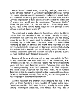 Once Carmen's French maid, suspecting, perhaps, more than a
purely altruistic intention in Gwendolen's persistent offerings, warned
her young mistress against immoderate indulgence in sweet foods,
and protested, with many gesticulations and a hint of tears, that the
very last importation of Paris gowns already needed the letting out
of seams, and would soon be unwearable. "Nonsense, Lizette,"
smiled the pampered one, "not eat dulces? I have always eaten
dulces. How, in the Virgin's name, would one get through a novel
without a plate of dulces beside it?"
The maid sent a hostile glance to Gwendolen, which the blonde
beauty had the conscience not to resent. Rapidly increasing
embonpoint was Carmen's one menace to beauty. She had already
begun to pray to her patron saint for diminution. On the prie-dieu
invariably lay a half-nibbled chocolate. Were not Gwendolen's
friendship so open, so obvious, one might have suspected that she
connived with fate to circumvent her Carmen's petition; that actually
she assisted in the mournful process of burying perfect features and
luscious, languorous dark eyes in warm cushions of pink fat. But no,
we must not think such things of Gwendolen.
Because of the new intimacy and an increasing activity in Tokio
society Gwendolen now saw much less of her schoolmate, Yuki.
Perhaps it was as well. The Princess Haganè had her own lessons to
learn, and they were Japanese lessons. Following close upon her
first sewing-meeting came Yuki's presentation to Their Majesties.
The court ladies welcomed her into their midst. As in humbler
Japanese circles she was immediately asked innumerable questions.
In return she began learning, from her high-born interrogants, the
new language of extreme court ceremony.
Another reception and another sewing-meeting fell due. To the
latter of these functions a mere handful of foreign ladies came.
Gwendolen and Mrs. Todd were detained, actually, by some globe-
trotting Washington associates, who landed that very day at
 