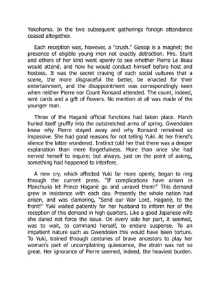 Yokohama. In the two subsequent gatherings foreign attendance
ceased altogether.
Each reception was, however, a "crush." Gossip is a magnet; the
presence of eligible young men not exactly detraction. Mrs. Stunt
and others of her kind went openly to see whether Pierre Le Beau
would attend, and how he would conduct himself before host and
hostess. It was the secret craving of such social vultures that a
scene, the more disgraceful the better, be enacted for their
entertainment, and the disappointment was correspondingly keen
when neither Pierre nor Count Ronsard attended. The count, indeed,
sent cards and a gift of flowers. No mention at all was made of the
younger man.
Three of the Haganè official functions had taken place. March
hurled itself gruffly into the outstretched arms of spring. Gwendolen
knew why Pierre stayed away and why Ronsard remained so
impassive. She had good reasons for not telling Yuki. At her friend's
silence the latter wondered. Instinct told her that there was a deeper
explanation than mere forgetfulness. More than once she had
nerved herself to inquire; but always, just on the point of asking,
something had happened to interfere.
A new cry, which affected Yuki far more openly, began to ring
through the current press. "If complications have arisen in
Manchuria let Prince Haganè go and unravel them!" This demand
grew in insistence with each day. Presently the whole nation had
arisen, and was clamoring, "Send our War Lord, Haganè, to the
front!" Yuki waited patiently for her husband to inform her of the
reception of this demand in high quarters. Like a good Japanese wife
she dared not force the issue. On every side her part, it seemed,
was to wait, to command herself, to endure suspense. To an
impatient nature such as Gwendolen this would have been torture.
To Yuki, trained through centuries of brave ancestors to play her
woman's part of uncomplaining quiescence, the strain was not so
great. Her ignorance of Pierre seemed, indeed, the heaviest burden.
 