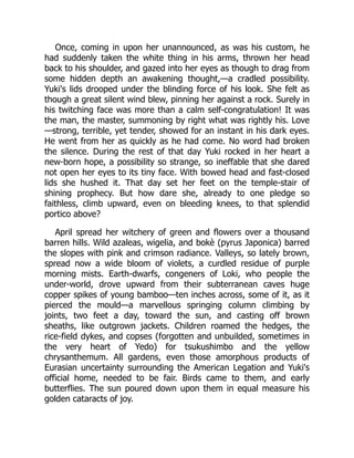 Once, coming in upon her unannounced, as was his custom, he
had suddenly taken the white thing in his arms, thrown her head
back to his shoulder, and gazed into her eyes as though to drag from
some hidden depth an awakening thought,—a cradled possibility.
Yuki's lids drooped under the blinding force of his look. She felt as
though a great silent wind blew, pinning her against a rock. Surely in
his twitching face was more than a calm self-congratulation! It was
the man, the master, summoning by right what was rightly his. Love
—strong, terrible, yet tender, showed for an instant in his dark eyes.
He went from her as quickly as he had come. No word had broken
the silence. During the rest of that day Yuki rocked in her heart a
new-born hope, a possibility so strange, so ineffable that she dared
not open her eyes to its tiny face. With bowed head and fast-closed
lids she hushed it. That day set her feet on the temple-stair of
shining prophecy. But how dare she, already to one pledge so
faithless, climb upward, even on bleeding knees, to that splendid
portico above?
April spread her witchery of green and flowers over a thousand
barren hills. Wild azaleas, wigelia, and bokè (pyrus Japonica) barred
the slopes with pink and crimson radiance. Valleys, so lately brown,
spread now a wide bloom of violets, a curdled residue of purple
morning mists. Earth-dwarfs, congeners of Loki, who people the
under-world, drove upward from their subterranean caves huge
copper spikes of young bamboo—ten inches across, some of it, as it
pierced the mould—a marvellous springing column climbing by
joints, two feet a day, toward the sun, and casting off brown
sheaths, like outgrown jackets. Children roamed the hedges, the
rice-field dykes, and copses (forgotten and unbuilded, sometimes in
the very heart of Yedo) for tsukushimbo and the yellow
chrysanthemum. All gardens, even those amorphous products of
Eurasian uncertainty surrounding the American Legation and Yuki's
official home, needed to be fair. Birds came to them, and early
butterflies. The sun poured down upon them in equal measure his
golden cataracts of joy.
 