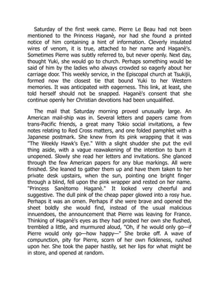 Saturday of the first week came. Pierre Le Beau had not been
mentioned to the Princess Haganè, nor had she found a printed
notice of him containing a hint of information. Cleverly insulated
wires of venom, it is true, attached to her name and Haganè's.
Sometimes Pierre was subtly referred to, but never openly. Next day,
thought Yuki, she would go to church. Perhaps something would be
said of him by the ladies who always crowded so eagerly about her
carriage door. This weekly service, in the Episcopal church at Tsukijii,
formed now the closest tie that bound Yuki to her Western
memories. It was anticipated with eagerness. This link, at least, she
told herself should not be snapped. Haganè's consent that she
continue openly her Christian devotions had been unqualified.
The mail that Saturday morning proved unusually large. An
American mail-ship was in. Several letters and papers came from
trans-Pacific friends, a great many Tokio social invitations, a few
notes relating to Red Cross matters, and one folded pamphlet with a
Japanese postmark. She knew from its pink wrapping that it was
"The Weekly Hawk's Eye." With a slight shudder she put the evil
thing aside, with a vague reawakening of the intention to burn it
unopened. Slowly she read her letters and invitations. She glanced
through the few American papers for any blue markings. All were
finished. She leaned to gather them up and have them taken to her
private desk upstairs, when the sun, pointing one bright finger
through a blind, fell upon the pink wrapper and rested on her name.
"Princess Sanètomo Haganè." It looked very cheerful and
suggestive. The dull pink of the cheap paper glowed into a rosy hue.
Perhaps it was an omen. Perhaps if she were brave and opened the
sheet boldly she would find, instead of the usual malicious
innuendoes, the announcement that Pierre was leaving for France.
Thinking of Haganè's eyes as they had probed her own she flushed,
trembled a little, and murmured aloud, "Oh, if he would only go—if
Pierre would only go—how happy—" She broke off. A wave of
compunction, pity for Pierre, scorn of her own fickleness, rushed
upon her. She took the paper hastily, set her lips for what might be
in store, and opened at random.
 