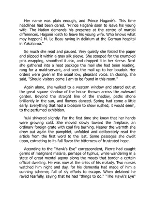 Her name was plain enough, and Prince Haganè's. This time
headlines had been dared. "Prince Haganè soon to leave his young
wife. The Nation demands his presence at the centre of martial
differences. Haganè loath to leave his young wife. Who knows what
may happen? M. Le Beau raving in delirium at the German hospital
in Yokohama."
So much she read and paused. Very quietly she folded the paper
and slipped it within a gray silk sleeve. She stooped for the crumpled
pink wrapping, smoothed it also, and dropped it in her sleeve. Next
she gathered into a neat package the mail she had been reading,
rang for a maid-servant, and sent the mail up to her boudoir. Her
orders were given in the usual low, pleasant voice. In closing, she
said, "Should visitors come I am to be found in this room."
Again alone, she walked to a western window and stared out at
the great square shadow of the house thrown across the awkward
garden. Beyond the straight line of the shadow, paths shone
brilliantly in the sun, and flowers danced. Spring had come a little
early. Everything that had a blossom to show rushed, it would seem,
to the perfumed exhibition.
Yuki shivered slightly. For the first time she knew that her hands
were growing cold. She moved slowly toward the fireplace, an
ordinary foreign grate with coal fire burning. Nearer the warmth she
drew out again the pamphlet, unfolded and deliberately read the
article from the first word to the last. Some passages she dwelt
upon, extracting to its full flavor the bitterness of frustrated hope.
According to the "Hawk's Eye" correspondent, Pierre had caught
germs of malignant malaria, perhaps of typhus, while wandering in a
state of great mental agony along the moats that border a certain
official dwelling. He was now at the crisis of his malady. Two nurses
watched him night and day, for his dementia had made of him a
cunning schemer, full of sly efforts to escape. When detained he
raved fearfully, saying that he had "things to do." "The Hawk's Eye"
 