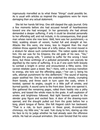 ingenuously marvelled as to what these "things" could possibly be.
As is usual with articles so inspired the suggestions were far more
damaging than any actual statement.
She let her hands fall limp. One still clasped the ugly journal. Only
a few moments before she had accused herself of heartlessness
toward one she had wronged. In her generosity she had almost
demanded a deeper suffering, if only it could be directed personally
to her offending self, and not include, in its consequences, that great
man whose name she now bore. Well, here was her punishment,—a
fetid, scalding stream of venom, hurled full and straight at her.
Attacks like this were, she knew, less to Haganè than the mud
children throw against the base of a lofty statue. His mind moved in
a stratum far above such contamination. The nation spoke direct to
him. His ear was for his Emperor, the old gods of his race. "Yes,"
thought the young wife, "I wished to suffer for the wrong I have
done, but these writhings of a polluted personality can scarcely be
dignified by the name of suffering. It is as if one went forth bravely
to combat a knight in armor and encountered a filthy swine. One
cannot retaliate upon a beast. Nor,"—here, with a nervous transition
to energy, she tore out the offending page,—"nor can I, being his
wife, attempt punishment for this defilement." The sound of tearing
paper soothed her. One by one she snatched the sheets, crumpling
them loosely, and threw each in turn upon the coals, where it
twisted, opened its angles, caught in a little puff of smoke, and
burned quickly. A sound came to the front door. Some one opened it.
She gathered the remaining pages, rolled them hastily into a pithy
sphere, and tossed the whole mass to the grate. A soft explosion of
smoke and brightness followed. Red light fawned upward to the
slender gray figure and excited face. A door of the drawing-room
opened, and the draught pulled out from the grate before her a
long, pliant tongue of flame. She felt Haganè catch her backward.
"That is a risk, to burn papers in these great, ill-constructed
chimneys, my little one," he said. Yuki clung to him, staring up into
his face to try to judge whether he had already seen the offensive
article. He had an unusual animation. She even fancied that his voice
 
