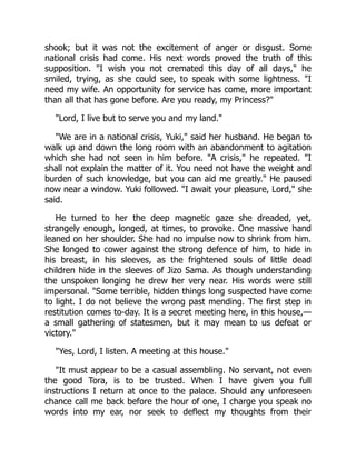 shook; but it was not the excitement of anger or disgust. Some
national crisis had come. His next words proved the truth of this
supposition. "I wish you not cremated this day of all days," he
smiled, trying, as she could see, to speak with some lightness. "I
need my wife. An opportunity for service has come, more important
than all that has gone before. Are you ready, my Princess?"
"Lord, I live but to serve you and my land."
"We are in a national crisis, Yuki," said her husband. He began to
walk up and down the long room with an abandonment to agitation
which she had not seen in him before. "A crisis," he repeated. "I
shall not explain the matter of it. You need not have the weight and
burden of such knowledge, but you can aid me greatly." He paused
now near a window. Yuki followed. "I await your pleasure, Lord," she
said.
He turned to her the deep magnetic gaze she dreaded, yet,
strangely enough, longed, at times, to provoke. One massive hand
leaned on her shoulder. She had no impulse now to shrink from him.
She longed to cower against the strong defence of him, to hide in
his breast, in his sleeves, as the frightened souls of little dead
children hide in the sleeves of Jizo Sama. As though understanding
the unspoken longing he drew her very near. His words were still
impersonal. "Some terrible, hidden things long suspected have come
to light. I do not believe the wrong past mending. The first step in
restitution comes to-day. It is a secret meeting here, in this house,—
a small gathering of statesmen, but it may mean to us defeat or
victory."
"Yes, Lord, I listen. A meeting at this house."
"It must appear to be a casual assembling. No servant, not even
the good Tora, is to be trusted. When I have given you full
instructions I return at once to the palace. Should any unforeseen
chance call me back before the hour of one, I charge you speak no
words into my ear, nor seek to deflect my thoughts from their
 