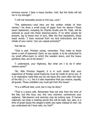 ominous course. I bear a heavy burden, Yuki. But the Gods will aid
me in my strength."
"I will not honorably accost or fret you, Lord."
"The statesmen,—and here are the written initials of their
names,"—he drew a small scrap of paper from his sleeve—"these
seven statesmen, including Sir Charles Grubb and Mr. Todd, will be
ushered as usual into these drawing-rooms. If no other guests be
present, say to these men in turn, after the first salutations, these
exact words: 'I have received from my lord instructions and the
initials of your name.' Can you repeat precisely?"
Yuki did so.
"That is well. Thirteen words, remember. They make to these
seven a sort of password. Each, as you speak, is to be conducted to
my small office-room to which the wooden doors, and the heavy
portières also, are to be drawn."
"I understand, your Highness. But what am I to do if other
visitors come?"
"Ah, little Princess Haganè, it is in such straits that your
experience of foreign social hypocrisy must be made to serve you. It
is of imperative need that you do not leave this room after the hour
of the Rat (1 p. m.). Yet it is also imperative that you receive, equally,
all guests. Those unbidden you must get from the house."
"It is a difficult task, Lord, but it may be done."
"That is a brave wife. Remember that not only from the time of
the Rat, but this hour, too, this very moment, commences your
vigilance. Tale-bearers and enemies may be lurking near. If human
ingenuity can keep a meeting secret this will be kept, but, alas, in a
time of great issues the dragon's teeth sow spies instead of men. Do
you understand all I have said, my Yuki?"
 