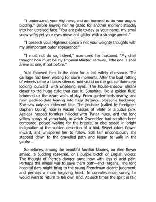 "I understand, your Highness, and am honored to do your august
bidding." Before leaving her he gazed for another moment steadily
into her upraised face. "You are pale to-day as your name, my small
snow-wife; yet your eyes move and glitter with a strange unrest."
"I beseech your Highness concern not your weighty thoughts with
my unimportant outer appearance."
"I must not do so, indeed," murmured her husband. "My chief
thought now must be my Imperial Master. Farewell, little one. I shall
arrive at one, if not before."
Yuki followed him to the door for a last wifely obeisance. The
carriage had been waiting for some moments. After the loud rattling
of wheels came a hollow silence. Yuki stood on the granite doorsteps
looking outward with unseeing eyes. The house-shadow shrank
closer to the huge cube that cast it. Sunshine, like a golden fluid,
brimmed up the azure walls of day. From garden-beds nearby, and
from path-borders leading into hazy distance, blossoms beckoned.
She saw only an iridescent blur. The jinchokè (called by foreigners
Daphen Odora) rose in waxen masses of white or arbutus pink.
Azaleas heaped formless hillocks with Tyrian hues, and the long
yellow sprays of yama-buki, to which Gwendolen had so often been
compared, poised waiting for the breeze, or else tossed in bright
indignation at the sudden desertion of a bird. Sweet odors flowed
inward, and whispered her to follow. Still half unconsciously she
stepped down to the gravelled path and began to walk in the
garden.
Sometimes, among the beautiful familiar blooms, an alien flower
smiled, a budding rose-tree, or a purple blotch of English violets.
The thought of Pierre's danger came now with less of acid pain.
Perhaps this illness was to save them both—and Haganè. The long
hospital days might bring to the young Frenchman clearer judgment,
and perhaps a more forgiving heart. In convalescence, surely, he
would wish to return to his own land. At such times the spirit is fain
 