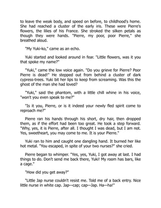to leave the weak body, and speed on before, to childhood's home.
She had reached a cluster of the early iris. These were Pierre's
flowers, the lilies of his France. She stroked the silken petals as
though they were hands. "Pierre, my poor, poor Pierre," she
breathed aloud.
"My Yuki-ko," came as an echo.
Yuki started and looked around in fear. "Little flowers, was it you
that spoke my name?"
"Yuki," came the low voice again. "Do you grieve for Pierre? Poor
Pierre is dead!" He stepped out from behind a cluster of dark
cypress-trees. Yuki bit her lips to keep from screaming. Was this the
ghost of the man she had loved?
"Yuki," said the phantom, with a little chill whine in his voice,
"won't you even speak to me?"
"Is it you, Pierre, or is it indeed your newly fled spirit come to
reproach me?"
Pierre ran his hands through his short, dry hair, then dropped
them, as if the effort had been too great. He took a step forward.
"Why, yes, it is Pierre, after all. I thought I was dead, but I am not.
Yes, sweetheart, you may come to me. It is your Pierre."
Yuki ran to him and caught one dangling hand. It burned her like
hot metal. "You escaped, in spite of your two nurses?" she cried.
Pierre began to whimper. "Yes, yes, Yuki, I got away at last. I had
things to do. Don't send me back there, Yuki! My room has bars, like
a cage."
"How did you get away?"
"Little Jap nurse couldn't resist me. Told me of a back entry. Nice
little nurse in white cap. Jap—cap; cap—Jap. Ha—ha!"
 