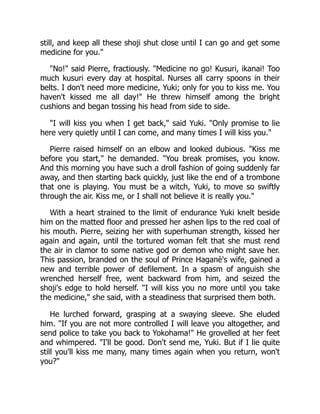still, and keep all these shoji shut close until I can go and get some
medicine for you."
"No!" said Pierre, fractiously. "Medicine no go! Kusuri, ikanai! Too
much kusuri every day at hospital. Nurses all carry spoons in their
belts. I don't need more medicine, Yuki; only for you to kiss me. You
haven't kissed me all day!" He threw himself among the bright
cushions and began tossing his head from side to side.
"I will kiss you when I get back," said Yuki. "Only promise to lie
here very quietly until I can come, and many times I will kiss you."
Pierre raised himself on an elbow and looked dubious. "Kiss me
before you start," he demanded. "You break promises, you know.
And this morning you have such a droll fashion of going suddenly far
away, and then starting back quickly, just like the end of a trombone
that one is playing. You must be a witch, Yuki, to move so swiftly
through the air. Kiss me, or I shall not believe it is really you."
With a heart strained to the limit of endurance Yuki knelt beside
him on the matted floor and pressed her ashen lips to the red coal of
his mouth. Pierre, seizing her with superhuman strength, kissed her
again and again, until the tortured woman felt that she must rend
the air in clamor to some native god or demon who might save her.
This passion, branded on the soul of Prince Haganè's wife, gained a
new and terrible power of defilement. In a spasm of anguish she
wrenched herself free, went backward from him, and seized the
shoji's edge to hold herself. "I will kiss you no more until you take
the medicine," she said, with a steadiness that surprised them both.
He lurched forward, grasping at a swaying sleeve. She eluded
him. "If you are not more controlled I will leave you altogether, and
send police to take you back to Yokohama!" He grovelled at her feet
and whimpered. "I'll be good. Don't send me, Yuki. But if I lie quite
still you'll kiss me many, many times again when you return, won't
you?"
 