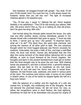 Yuki hesitated. He dragged himself half upright. "You shall. I'll kill
you! I'll kill myself, here! You must kiss me. A wife always kisses her
husband. Swear that you will kiss me!" The light of increased
madness glared in his beautiful eyes.
"Yes, I'll kiss you, I swear it," faltered the girl. Pierre laughed
foolishly in his satisfaction. "Then I'll lie still among your pillows, little
wife. Old prince sha'n't find us. Put us in boiling oil, that old prince.
Don't be gone too long, little wife."
Yuki hurried along the intricate paths toward the house. Dry sobs
rose one after another slowly, coming relentlessly upward in her
slender throat with a distention that grew to agony. "I must not stop
to think, I cannot give up now," she panted. "O Kwannon Sama,
what am I to do?" This black hour, like some dark chemical, was
turning the memory of all other grief to light. The one conscious
thought which her mind hugged jealously was Pierre's necessity for
medicine. Fortunately, she knew a little of this, and kept a well-filled
chest. His fever was terrific. Human pity demanded that she first
allay this raving torment of the blood before delivering him to cold
officials, or even to Count Ronsard of the French Legation. Her
thoughts and plans in this present bewilderment could get no further
than the fever-draught now to be given the sick man. With shaking
hands she prepared it, and then a second drink, a powerful sleeping-
potion. She got back to him as noiselessly as she had come.
Apparently no one had seen her. Pierre was now in actual fever-
madness. He had thrown coat, waistcoat, and watch in various parts
of the room. The cushions were strewn wide. A corner of one rested
in hibachi ashes. In one of his hands he clasped tightly the half of a
long ivory hairpin.
With the patience of a mother and the ingenuity of a wife she
coaxed him, at length, into swallowing one of the draughts. He did
not demand the promised kisses. He did not know her now, or,
rather, the recognitions came in short flashes, like heat lightning.
Sometimes he took her to be Gwendolen and accused her angrily of
 