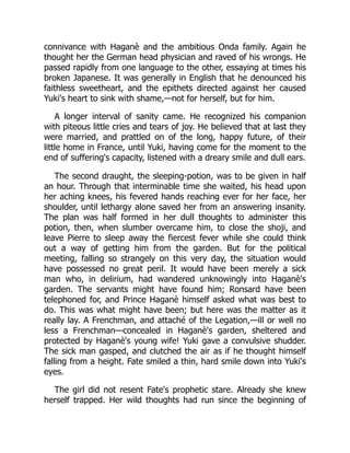 connivance with Haganè and the ambitious Onda family. Again he
thought her the German head physician and raved of his wrongs. He
passed rapidly from one language to the other, essaying at times his
broken Japanese. It was generally in English that he denounced his
faithless sweetheart, and the epithets directed against her caused
Yuki's heart to sink with shame,—not for herself, but for him.
A longer interval of sanity came. He recognized his companion
with piteous little cries and tears of joy. He believed that at last they
were married, and prattled on of the long, happy future, of their
little home in France, until Yuki, having come for the moment to the
end of suffering's capacity, listened with a dreary smile and dull ears.
The second draught, the sleeping-potion, was to be given in half
an hour. Through that interminable time she waited, his head upon
her aching knees, his fevered hands reaching ever for her face, her
shoulder, until lethargy alone saved her from an answering insanity.
The plan was half formed in her dull thoughts to administer this
potion, then, when slumber overcame him, to close the shoji, and
leave Pierre to sleep away the fiercest fever while she could think
out a way of getting him from the garden. But for the political
meeting, falling so strangely on this very day, the situation would
have possessed no great peril. It would have been merely a sick
man who, in delirium, had wandered unknowingly into Haganè's
garden. The servants might have found him; Ronsard have been
telephoned for, and Prince Haganè himself asked what was best to
do. This was what might have been; but here was the matter as it
really lay. A Frenchman, and attaché of the Legation,—ill or well no
less a Frenchman—concealed in Haganè's garden, sheltered and
protected by Haganè's young wife! Yuki gave a convulsive shudder.
The sick man gasped, and clutched the air as if he thought himself
falling from a height. Fate smiled a thin, hard smile down into Yuki's
eyes.
The girl did not resent Fate's prophetic stare. Already she knew
herself trapped. Her wild thoughts had run since the beginning of
 