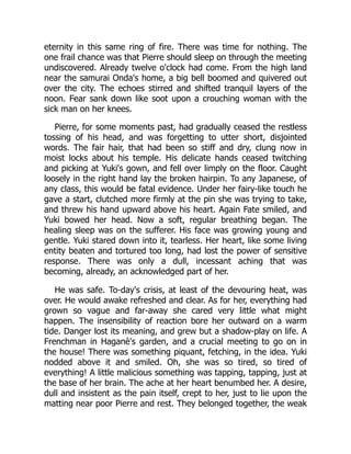 eternity in this same ring of fire. There was time for nothing. The
one frail chance was that Pierre should sleep on through the meeting
undiscovered. Already twelve o'clock had come. From the high land
near the samurai Onda's home, a big bell boomed and quivered out
over the city. The echoes stirred and shifted tranquil layers of the
noon. Fear sank down like soot upon a crouching woman with the
sick man on her knees.
Pierre, for some moments past, had gradually ceased the restless
tossing of his head, and was forgetting to utter short, disjointed
words. The fair hair, that had been so stiff and dry, clung now in
moist locks about his temple. His delicate hands ceased twitching
and picking at Yuki's gown, and fell over limply on the floor. Caught
loosely in the right hand lay the broken hairpin. To any Japanese, of
any class, this would be fatal evidence. Under her fairy-like touch he
gave a start, clutched more firmly at the pin she was trying to take,
and threw his hand upward above his heart. Again Fate smiled, and
Yuki bowed her head. Now a soft, regular breathing began. The
healing sleep was on the sufferer. His face was growing young and
gentle. Yuki stared down into it, tearless. Her heart, like some living
entity beaten and tortured too long, had lost the power of sensitive
response. There was only a dull, incessant aching that was
becoming, already, an acknowledged part of her.
He was safe. To-day's crisis, at least of the devouring heat, was
over. He would awake refreshed and clear. As for her, everything had
grown so vague and far-away she cared very little what might
happen. The insensibility of reaction bore her outward on a warm
tide. Danger lost its meaning, and grew but a shadow-play on life. A
Frenchman in Haganè's garden, and a crucial meeting to go on in
the house! There was something piquant, fetching, in the idea. Yuki
nodded above it and smiled. Oh, she was so tired, so tired of
everything! A little malicious something was tapping, tapping, just at
the base of her brain. The ache at her heart benumbed her. A desire,
dull and insistent as the pain itself, crept to her, just to lie upon the
matting near poor Pierre and rest. They belonged together, the weak
 