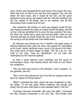 ones. Chance and disappointment had thrown them about like toys.
What had such as they to do with the God Haganè? Yes, she had
better fail once more, and it would be the last. Let the grave
statesmen come and go, let Haganè seek her! She had nothing to do
but the easiest of all things, just to do nothing, and all this
benumbing misery would be at an end.
She wondered, still smiling, in what way Haganè would kill her.
She fingered curiously the stops of a dozen fearful thoughts, and felt
no fear. Had law permitted him to carry the two swords of his class,
the short one would deal a quick and merciful death. Since he was
unarmed perhaps he would simply let one of the servants slay her,
not caring to soil his hands with such feeble stains.
An influence was coming over her in rhythms, like tepid waves. A
delicious lightness blew upon her brain. She gasped for insensibility
as for music, dumb, perfumed music, drunk in by pores of the flesh.
One small nerve of desire began to tingle. "Oh, let it go on," she
cried to her soul; "have no interference! Let me pass into
nothingness by this heavenly gliding!"
As from a great distance came footsteps and the sound of
commonplace voices. Yuki moaned aloud, and crept an inch nearer
her companion.
"She was seen last coming in this direction," said a speaker; "Ii,
the gardener, saw her."
"She is not in the adzuma-ya! Can it be that our gracious lady has
gone for repose to the tea-rooms?"
"Baka!" exclaimed the other whom she now recognized as Tora,
the butler; "is not that great official residence sad enough and
lonely, that the poor child seeks a more desolate place? I pity her."
"Luncheon becomes honorably cold upon the table," murmured
the boy, showing compassion in his own way. "And foreign food
 