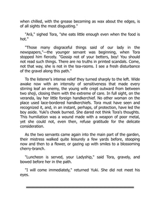 when chilled, with the grease becoming as wax about the edges, is
of all sights the most disgusting."
"Arà," sighed Tora, "she eats little enough even when the food is
hot."
"Those many disgraceful things said of our lady in the
newspapers,"—the younger servant was beginning, when Tora
stopped him fiercely. "Gossip not of your betters, boy! You should
not read such things. There are no truths in printed scandals. Come,
not that way, she is not in the tea-rooms. I see a fresh disturbance
of the gravel along this path."
To the listener's intense relief they turned sharply to the left. Wide
awake now with an intensity of sensitiveness that made every
stirring leaf an enemy, the young wife crept outward from between
two shoji, closing them with the extreme of care. In full sight, on the
veranda, lay her little foreign handkerchief. No other woman on the
place used lace-bordered handkerchiefs. Tora must have seen and
recognized it, and, in an instant, perhaps, of protection, have led the
boy aside. Yuki's cheek burned. She dared not think Tora's thoughts.
This humiliation was a wound made with a weapon of poor metal,
yet she could not, even then, refuse gratitude for the delicate
consideration.
As the two servants came again into the main part of the garden,
their mistress walked quite leisurely a few yards before, stooping
now and then to a flower, or gazing up with smiles to a blossoming
cherry-branch.
"Luncheon is served, your Ladyship," said Tora, gravely, and
bowed before her in the path.
"I will come immediately," returned Yuki. She did not meet his
eyes.
 