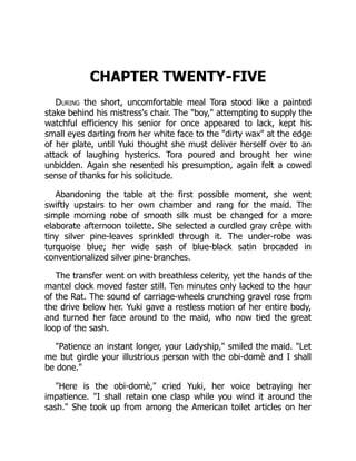 CHAPTER TWENTY-FIVE
During the short, uncomfortable meal Tora stood like a painted
stake behind his mistress's chair. The "boy," attempting to supply the
watchful efficiency his senior for once appeared to lack, kept his
small eyes darting from her white face to the "dirty wax" at the edge
of her plate, until Yuki thought she must deliver herself over to an
attack of laughing hysterics. Tora poured and brought her wine
unbidden. Again she resented his presumption, again felt a cowed
sense of thanks for his solicitude.
Abandoning the table at the first possible moment, she went
swiftly upstairs to her own chamber and rang for the maid. The
simple morning robe of smooth silk must be changed for a more
elaborate afternoon toilette. She selected a curdled gray crêpe with
tiny silver pine-leaves sprinkled through it. The under-robe was
turquoise blue; her wide sash of blue-black satin brocaded in
conventionalized silver pine-branches.
The transfer went on with breathless celerity, yet the hands of the
mantel clock moved faster still. Ten minutes only lacked to the hour
of the Rat. The sound of carriage-wheels crunching gravel rose from
the drive below her. Yuki gave a restless motion of her entire body,
and turned her face around to the maid, who now tied the great
loop of the sash.
"Patience an instant longer, your Ladyship," smiled the maid. "Let
me but girdle your illustrious person with the obi-domè and I shall
be done."
"Here is the obi-domè," cried Yuki, her voice betraying her
impatience. "I shall retain one clasp while you wind it around the
sash." She took up from among the American toilet articles on her
 
