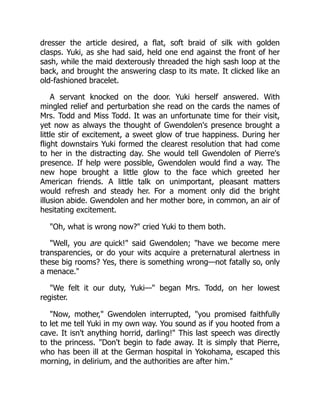 dresser the article desired, a flat, soft braid of silk with golden
clasps. Yuki, as she had said, held one end against the front of her
sash, while the maid dexterously threaded the high sash loop at the
back, and brought the answering clasp to its mate. It clicked like an
old-fashioned bracelet.
A servant knocked on the door. Yuki herself answered. With
mingled relief and perturbation she read on the cards the names of
Mrs. Todd and Miss Todd. It was an unfortunate time for their visit,
yet now as always the thought of Gwendolen's presence brought a
little stir of excitement, a sweet glow of true happiness. During her
flight downstairs Yuki formed the clearest resolution that had come
to her in the distracting day. She would tell Gwendolen of Pierre's
presence. If help were possible, Gwendolen would find a way. The
new hope brought a little glow to the face which greeted her
American friends. A little talk on unimportant, pleasant matters
would refresh and steady her. For a moment only did the bright
illusion abide. Gwendolen and her mother bore, in common, an air of
hesitating excitement.
"Oh, what is wrong now?" cried Yuki to them both.
"Well, you are quick!" said Gwendolen; "have we become mere
transparencies, or do your wits acquire a preternatural alertness in
these big rooms? Yes, there is something wrong—not fatally so, only
a menace."
"We felt it our duty, Yuki—" began Mrs. Todd, on her lowest
register.
"Now, mother," Gwendolen interrupted, "you promised faithfully
to let me tell Yuki in my own way. You sound as if you hooted from a
cave. It isn't anything horrid, darling!" This last speech was directly
to the princess. "Don't begin to fade away. It is simply that Pierre,
who has been ill at the German hospital in Yokohama, escaped this
morning, in delirium, and the authorities are after him."
 