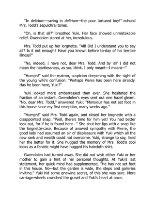 "In delirium—raving in delirium—the poor tortured boy!" echoed
Mrs. Todd's sepulchral tones.
"Oh, is that all?" breathed Yuki. Her face showed unmistakable
relief. Gwendolen stared at her, incredulous.
Mrs. Todd put up her lorgnette. "All! Did I understand you to say
all? Is it not enough? Have you known before to-day of his terrible
illness?"
"No, indeed, I have not, dear Mrs. Todd. And by 'all' I did not
mean the heartlessness, as you think. I only meant—I meant—"
"Humph!" said the matron, suspicion deepening with the sight of
the young wife's confusion. "Perhaps Pierre has been here already.
Has he been here, Yuki?"
Yuki looked more embarrassed than ever. She hesitated the
fraction of an instant. Gwendolen's eyes sent out one hazel gleam.
"No, dear Mrs. Todd," answered Yuki; "Monsieur has not set foot in
this house since my first reception, many weeks ago."
"Humph!" said Mrs. Todd again, and closed her lorgnette with a
disappointed snap. "Well, there's time for him yet! You had better
look out, for if he is found here—" She shut her lips with a snap like
the lorgnette-case. Because of avowed sympathy with Pierre, the
good lady had assumed an air of displeasure with Yuki which all the
new rank and wealth could not overcome. Yuki, strange to say, liked
her the better for it. She hugged the memory of Mrs. Todd's cool
looks as a fanatic might have hugged his haircloth shirt.
Gwendolen had turned away. She did not wish either Yuki or her
mother to gain a hint of her personal thoughts. At Yuki's last
statement, her quick mind had supplemented, "He has not set foot
in this house. No—but the garden is wide, the steps and galleries
inviting." Yuki hid some gnawing secret, of this she was sure. More
carriage-wheels crunched the gravel and Yuki's heart at once.
 