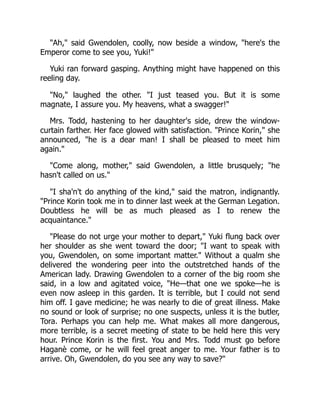 "Ah," said Gwendolen, coolly, now beside a window, "here's the
Emperor come to see you, Yuki!"
Yuki ran forward gasping. Anything might have happened on this
reeling day.
"No," laughed the other. "I just teased you. But it is some
magnate, I assure you. My heavens, what a swagger!"
Mrs. Todd, hastening to her daughter's side, drew the window-
curtain farther. Her face glowed with satisfaction. "Prince Korin," she
announced, "he is a dear man! I shall be pleased to meet him
again."
"Come along, mother," said Gwendolen, a little brusquely; "he
hasn't called on us."
"I sha'n't do anything of the kind," said the matron, indignantly.
"Prince Korin took me in to dinner last week at the German Legation.
Doubtless he will be as much pleased as I to renew the
acquaintance."
"Please do not urge your mother to depart," Yuki flung back over
her shoulder as she went toward the door; "I want to speak with
you, Gwendolen, on some important matter." Without a qualm she
delivered the wondering peer into the outstretched hands of the
American lady. Drawing Gwendolen to a corner of the big room she
said, in a low and agitated voice, "He—that one we spoke—he is
even now asleep in this garden. It is terrible, but I could not send
him off. I gave medicine; he was nearly to die of great illness. Make
no sound or look of surprise; no one suspects, unless it is the butler,
Tora. Perhaps you can help me. What makes all more dangerous,
more terrible, is a secret meeting of state to be held here this very
hour. Prince Korin is the first. You and Mrs. Todd must go before
Haganè come, or he will feel great anger to me. Your father is to
arrive. Oh, Gwendolen, do you see any way to save?"
 