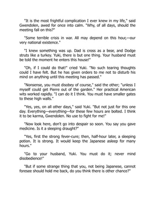 "It is the most frightful complication I ever knew in my life," said
Gwendolen, awed for once into calm. "Why, of all days, should the
meeting fall on this?"
"Some terrible crisis in war. All may depend on this hour,—our
very national existence."
"I knew something was up. Dad is cross as a bear, and Dodge
struts like a turkey. Yuki, there is but one thing. Your husband must
be told the moment he enters this house!"
"Oh, if I could do that!" cried Yuki. "No such tearing thoughts
could I have felt. But he has given orders to me not to disturb his
mind on anything until this meeting has passed."
"Nonsense, you must disobey of course," said the other; "unless I
myself could get Pierre out of the garden." Her practical American
wits worked rapidly. "I can do it I think. You must have smaller gates
to these high walls."
"Yes, yes, on all other days," said Yuki. "But not just for this one
day. Everything—everything—for these few hours are bolted. I think
it to be karma, Gwendolen. No use to fight for me!"
"Now look here, don't go into despair so soon. You say you gave
medicine. Is it a sleeping draught?"
"Yes, first the strong fever-cure; then, half-hour later, a sleeping
potion. It is strong. It would keep the Japanese asleep for many
hours."
"Go to your husband, Yuki. You must do it; never mind
disobedience!"
"But if some strange thing that you, not being Japanese, cannot
foresee should hold me back, do you think there is other chance?"
 
