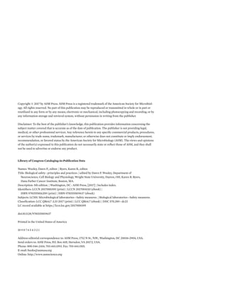 Copyright © 2017 by ASM Press. ASM Press is a registered trademark of the American Society for Microbiol-
ogy. All rights reserved. No part of this publication may be reproduced or transmitted in whole or in part or
reutilized in any form or by any means, electronic or mechanical, including photocopying and recording, or by
any information storage and retrieval system, without permission in writing from the publisher.
Disclaimer: To the best of the publisher’s knowledge, this publication provides information concerning the
subject matter covered that is accurate as of the date of publication. The publisher is not providing legal,
medical, or other professional services. Any reference herein to any specific commercial products, procedures,
or services by trade name, trademark, manufacturer, or otherwise does not constitute or imply endorsement,
recommendation, or favored status by the American Society for Microbiology (ASM). The views and opinions
of the author(s) expressed in this publication do not necessarily state or reflect those of ASM, and they shall
not be used to advertise or endorse any product.
Library of Congress Cataloging-in-Publication Data
Names: Wooley, Dawn P., editor. | Byers, Karen B., editor.
Title: Biological safety : principles and practices / edited by Dawn P. Wooley, Department of
Neuroscience, Cell Biology and Physiology, Wright State University, Dayton, OH, Karen B. Byers,
Dana Farber Cancer Institute, Boston, MA.
Description: 5th edition. | Washington, DC : ASM Press, [2017] | Includes index.
Identifiers: LCCN 2017000395 (print) | LCCN 2017004110 (ebook) |
ISBN 9781555816209 (print) | ISBN 9781555819637 (ebook)
Subjects: LCSH: Microbiological laboratories—Safety measures. | Biological laboratories—Safety measures.
Classification: LCC QR64.7 .L33 2017 (print) | LCC QR64.7 (ebook) | DDC 570.289—dc23
LC record available at https://lccn.loc.gov/2017000395
doi:10.1128/9781555819637
Printed in the United States of America
10 9 8 7 6 5 4 3 2 1
Address editorial correspondence to: ASM Press, 1752 N St., N.W., Washington, DC 20036-2904, USA.
Send orders to: ASM Press, P.O. Box 605, Herndon, VA 20172, USA.
Phone: 800-546-2416; 703-661-1593. Fax: 703-661-1501.
E-mail: books@asmusa.org
Online: http://www.asmscience.org
 