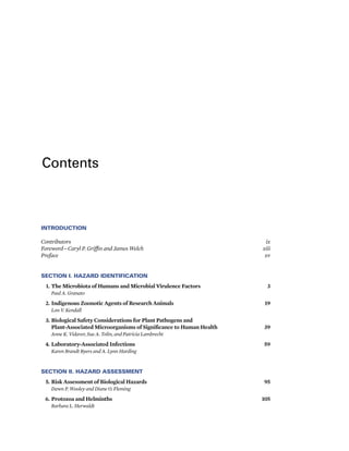 Contents
INTRODUCTION
Contributors ix
Foreword—Caryl P. Griffin and James Welch xiii
Preface xv
SECTION I. HAZARD IDENTIFICATION
1. The Microbiota of Humans and Microbial Virulence Factors 3
Paul A. Granato
2. Indigenous Zoonotic Agents of Research Animals 19
Lon V. Kendall
3. Biological Safety Considerations for Plant Pathogens and
Plant-Associated Microorganisms of Significance to Human Health 39
Anne K. Vidaver, Sue A. Tolin, and Patricia Lambrecht
4. Laboratory-Associated Infections 59
Karen Brandt Byers and A. Lynn Harding
SECTION II. HAZARD ASSESSMENT
5. Risk Assessment of Biological Hazards 95
Dawn P. Wooley and Diane O. Fleming
6. Protozoa and Helminths 105
Barbara L. Herwaldt
 