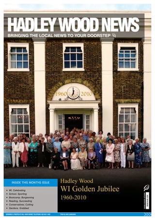Hadley Wood
•   WI. Celebrating                                               WI Golden Jubilee
                                                                                              HADLEY WOOD NEWS




•   School. Sporting

                                                                  1960-2010
                                                                                                                 JULY 2010 ISSUE




•   Bootcamp. Burgeoning
•   Reading. Succeeding
•   Conservatives. Cutting
•   Gardens. Grabbed

DESIGNED & PRINTED BY KALL KWIK BARNET TELEPHONE: 020 8441 4482   Photo by John Leatherdale
 