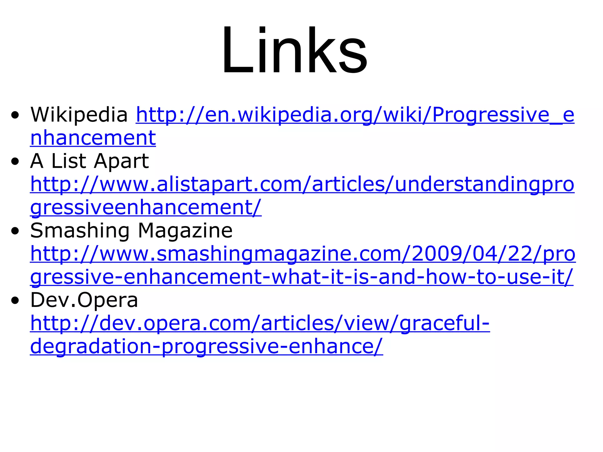Links Wikipedia  http://en.wikipedia.org/wiki/Progressive_enhancement A List Apart http://www.alistapart.com/articles/understandingprogressiveenhancement/ Smashing Magazine http://www.smashingmagazine.com/2009/04/22/progressive-enhancement-what-it-is-and-how-to-use-it/ Dev.Opera http://dev.opera.com/articles/view/graceful-degradation-progressive-enhance/ 
