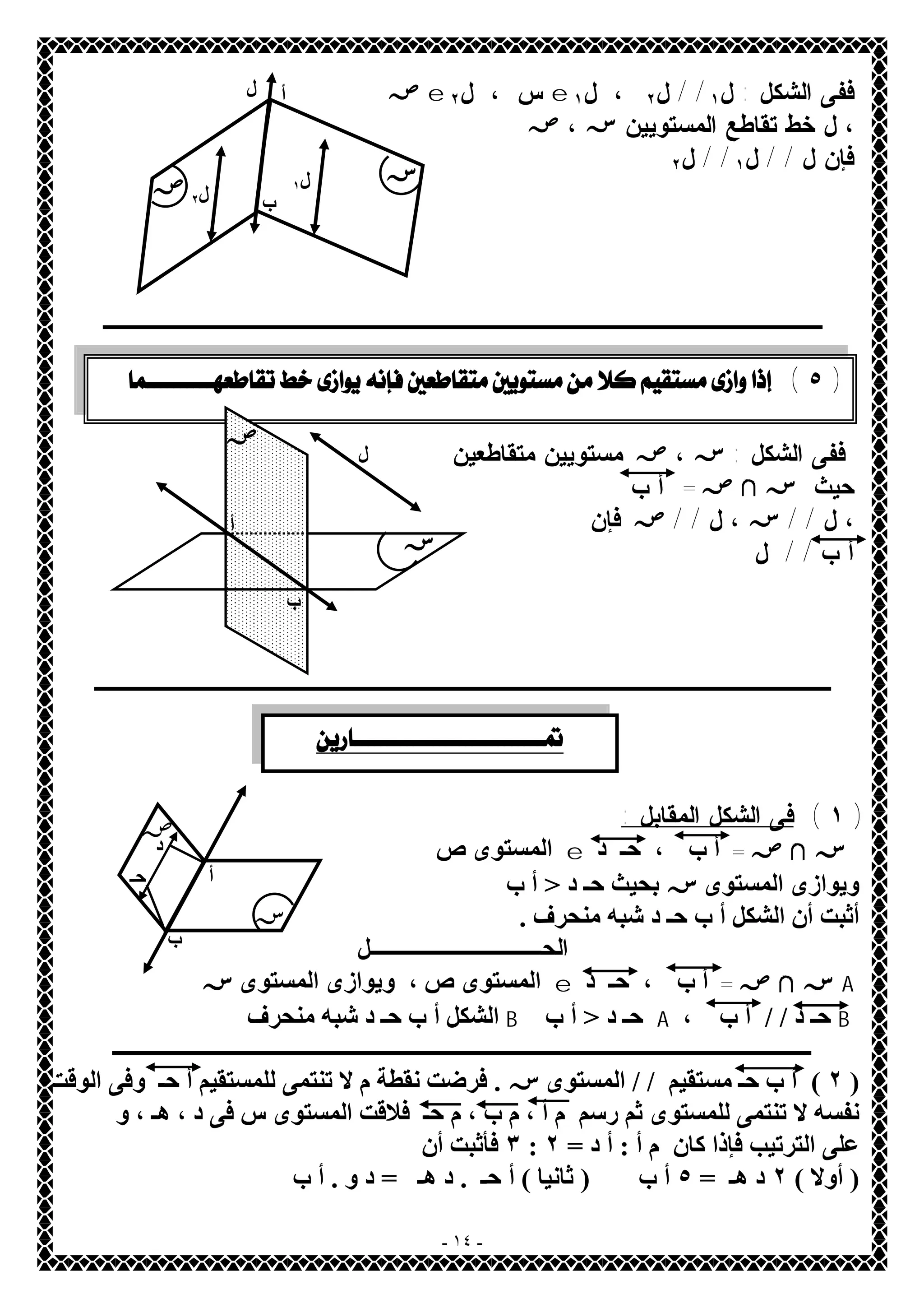 ص e س ، ل ٢ e ففى الشكل : ل ١ / / ل ٢ ، ل ١ 
، ل خط تقاطع المستويين س ، ص 
فإن ل / / ل ١ / / ل ٢ 
ل ١ ل ٢ 
ــــــــــــــــــــــــــــــــــــــــــ 
ففى الشكل : س ، ص مستويين متقاطعين 
حيث س لا ص = أ ب 
، ل / / س ، ل / / ص فإن 
أ ب / / ل 
ـــــــــــــــــــــــــــــــــــــــــــ 
- ١٤ - 
١ ) فى الشكل المقابل : ) 
المستوىص e س لا ص = أ ب ، حـ د 
ویوازى المستوىسبحیث حـ د < أ ب 
أثبت أن الشكل أ ب حـ د شبھ منحرف . 
الحــــــــــل 
المستوىص، ویوازى المستوىس e س لا ص = أ ب ، حـ د A 
الشكل أ ب حـ د شبھ منحرف B حـ د < أ ب A ، حـ د / / أ ب B 
ــــــــــــــــــــــــــــــــــــــــــــــــــــــــــــــــــــــــــــــــــــــــــــــــــــــــــــــــــــــــــــــ 
٢ ) أ ب حـ مستقیم / / المستوىس . فرضت نقطة م لا تنتمى للمستقیم أ حـ وفى الوقت ) 
نفسھ لا تنتمى للمستوى ثم رسم م أ ، م ب ، م حـ فلاقت المستوى س فى د ، ھـ ، و 
٣ فأثبت أن : على الترتیب فإذا كان م أ : أ د = ٢ 
( أولا ) ٢ د ھـ = ٥ أ ب ( ثانیا ) أ حـ . د ھـ = د و . أ ب 
أ 
س ص 
ب 
ل 
 ( ٥ ) 
ب 
أ 
ل 
س 
ص 
  
أ 
ب 
د 
حـ 
س 
ص 
 