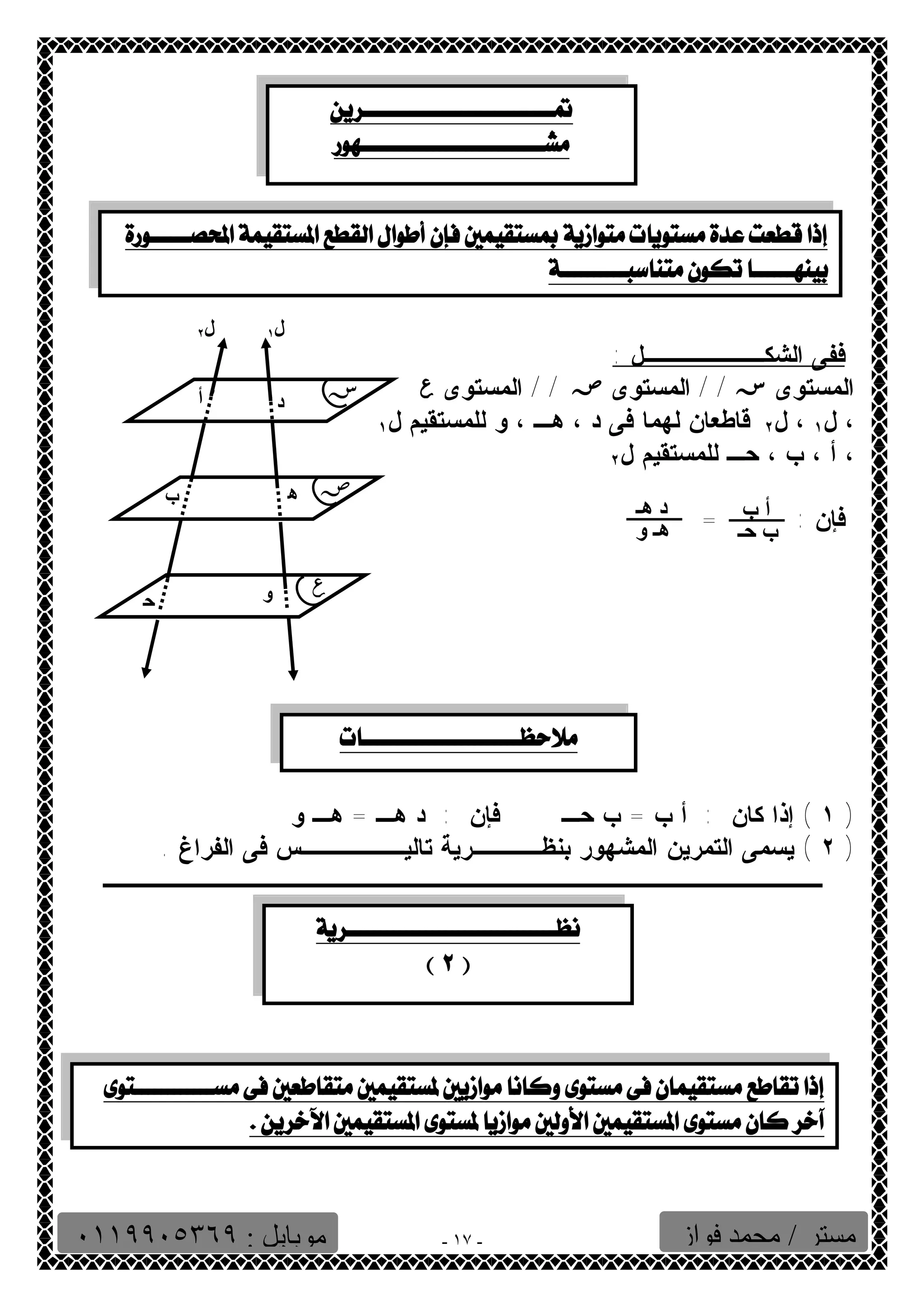   
 
 
ففى الشكـــــــل : 
المستوى س / / المستوى ص / / المستوى ع 
، ١ 
ل ، ل قاطعان لهما فى د ، ٢ ١ هـ ، و للمستقيم ل ، أ ، ب ٢ 
، حـ للمستقيم ل فإن : أ ب 
= 
د ھـ 
١ ) إذا كان : أ ب = ب حـ فإن : د هـ = هـ و ) 
٢ ) يسمى التمرين المشهور بنظــــرية تاليــــــس فى الفراغ . ) 
ــــــــــــــــــــــــــــــــــــــــــ 
- ١٧ - 
  
أ 
ب 
ح 
ـ 
د 
ھ 
ـ 
و 
س 
ص 
ع 
ل ١ ل ٢ 
ب حـ 
ھـ و 
  
  
 
  
  
مستر / محمد فواز موبایل : ٠١١٩٩٠٥٣٦٩ 
 