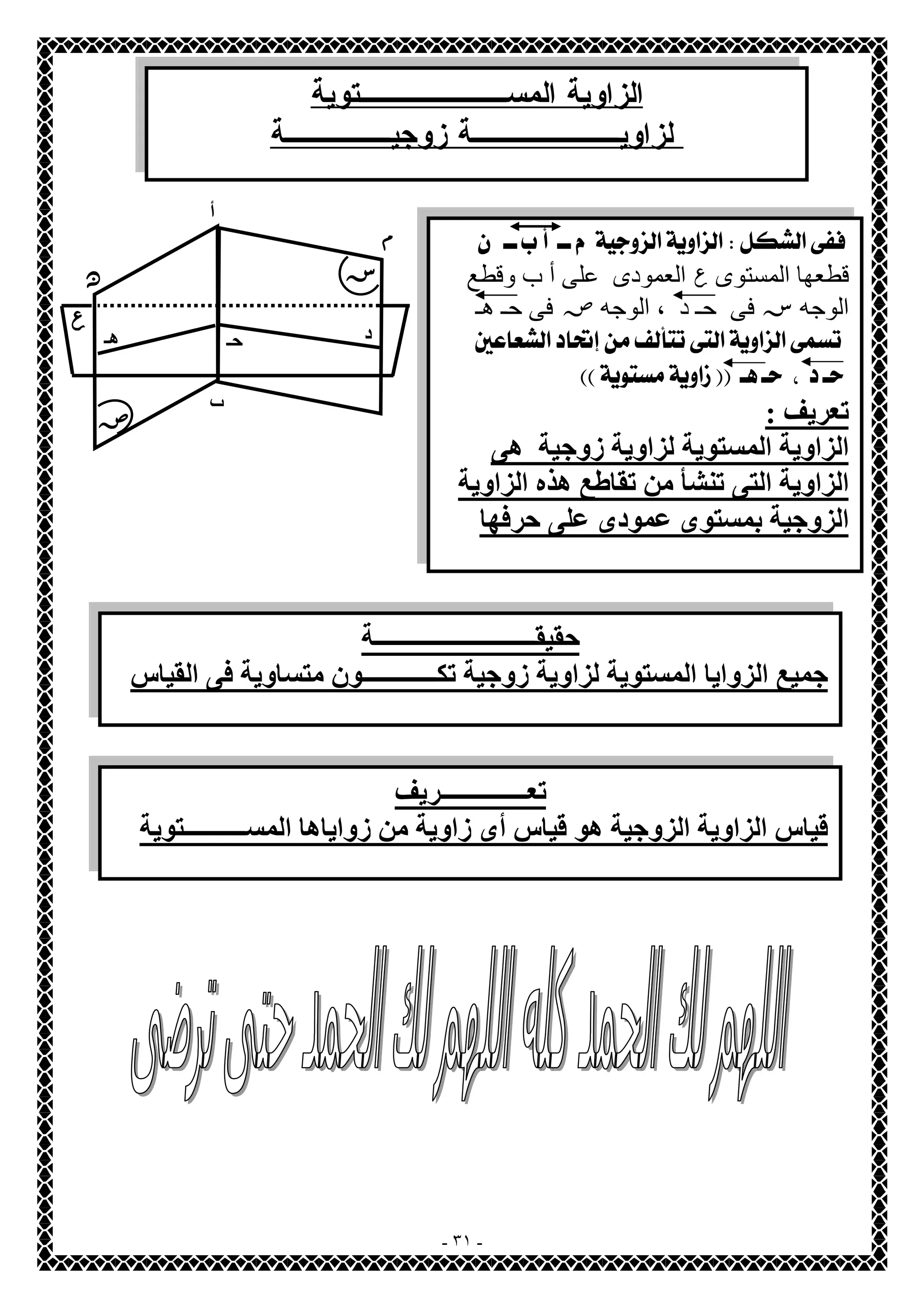 الزاوية المســـــــتوية 
لزاويـــــــة زوجيـــــة 
- ٣١ - 
أ 
د حـ ھـ 
ص 
س 
ب 
 
قطعھا المستوى ع العمودى على أ ب وقطع 
الوجھسفى حـ د ، الوجھ ص فى حـ ھـ 
  
  
تعریف : 
الزاویة المستویة لزاویة زوجیة ھى 
الزاویة التى تنشأ من تقاطع ھذه الزاویة 
الزوجیة بمستوى عمودى على حرفھا 
ع 
م 
ن 
حقیقــــــــــــــــــــــــــة 
جمیع الزوایا المستویة لزاویة زوجیة تكــــــــــــون متساویة فى القیاس 
تعــــــــــــــریف 
قیاس الزاویة الزوجیة ھو قیاس أى زاویة من زوایاھا المســــــــــتویة 
 