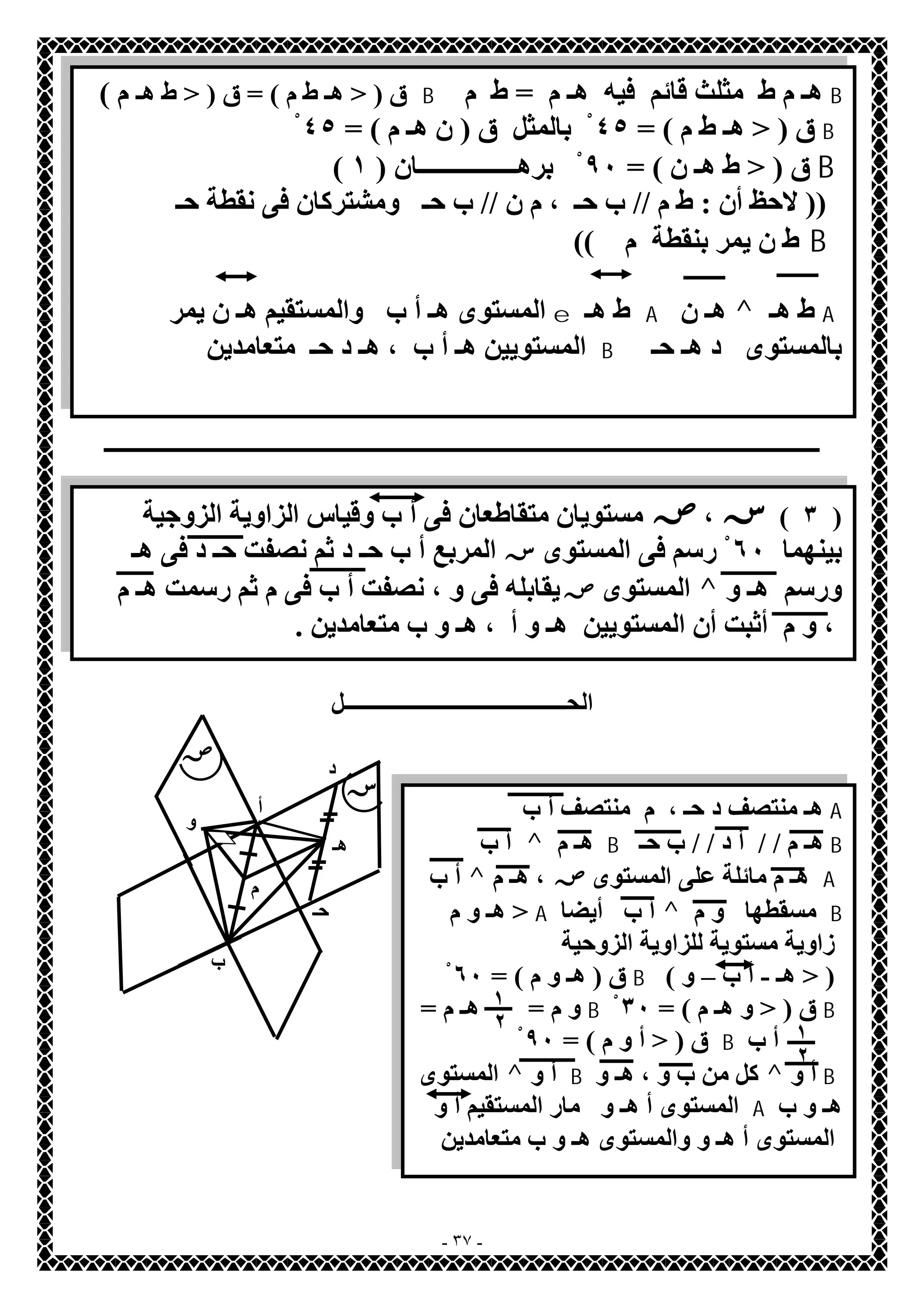 ق ( < ھـ ط م ) = ق ( < ط ھـ م ) B ھـ م ط مثلث قائم فیھ ھـ م = ط م B 
ق ( < ھـ ط م ) = ٤٥ بْالمثل ق ( ن ھـ م ) = ٤ْ٥ B 
( ق ( < ط ھـ ن ) = ٩٠ بْرھــــــــــــــــان ( ١ B 
(( لاحظ أن : ط م // ب حـ ، م ن // ب حـ ومشتركان فى نقطة حـ 
ط ن یمر بنقطة م )) B 
المستوى ھـ أ ب والمستقیم ھـ ن یمر e ط ھـ A ھـ ن ^ ط ھـ A 
المستویین ھـ أ ب ، ھـ د حـ متعامدین B بالمستوى د ھـ حـ 
ـــــــــــــــــــــــــــــــــــــــــــــــــــــــــــــــــــــــــــــــــــــــــــــــــــــــــــــــــــــــــــــــــ 
٣ ) س،ص مستویان متقاطعان فى أ ب وقیاس الزاویة الزوجیة ) 
بینھما ٦٠ رْسم فى المستوىسالمربع أ ب حـ د ثم نصفت حـ د فى ھـ 
المستوى ص یقابلھ فى و ، نصفت أ ب فى م ثم رسمت ھـ م ^ ورسم ھـ و 
، و م أثبت أن المستویین ھـ و أ ، ھـ و ب متعامدین . 
الحــــــــــــــــــــــــــــــــــــــــل 
ھـ منتصف د حـ ، م منتصف أ ب و A 
- ٣٧ - 
ص 
س 
أ 
ب 
د 
حـ 
ھـ 
م 
أ ب ^ ھـ م B ھـ م / / أ د / / ب حـ B 
أ ب ^ ھـ م مائلة على المستوىص ، ھـ م A 
ھـ و م > A أ ب أیضا ^ مسقطھا و م B 
زاویة مستویة للزاویة الزوحیة 
ق ( ھـ و م ) = ٦ْ٠ B ( ( < ھـ - أ ب – و 
١ 
٢ ١ 
و م = ھـ م = Bْ ق ( < و ھـ م ) = ٣٠ B 
ق ( < أ و م ) = ٩ْ٠ B أ ب 
٢ 
المستوى ^ أ و B كل من ب و ، ھـ و ^ أ و B 
المستوى أ ھـ و مار المستقیم أ و A ھـ و ب 
المستوى أ ھـ و والمستوى ھـ و ب متعامدین 
 