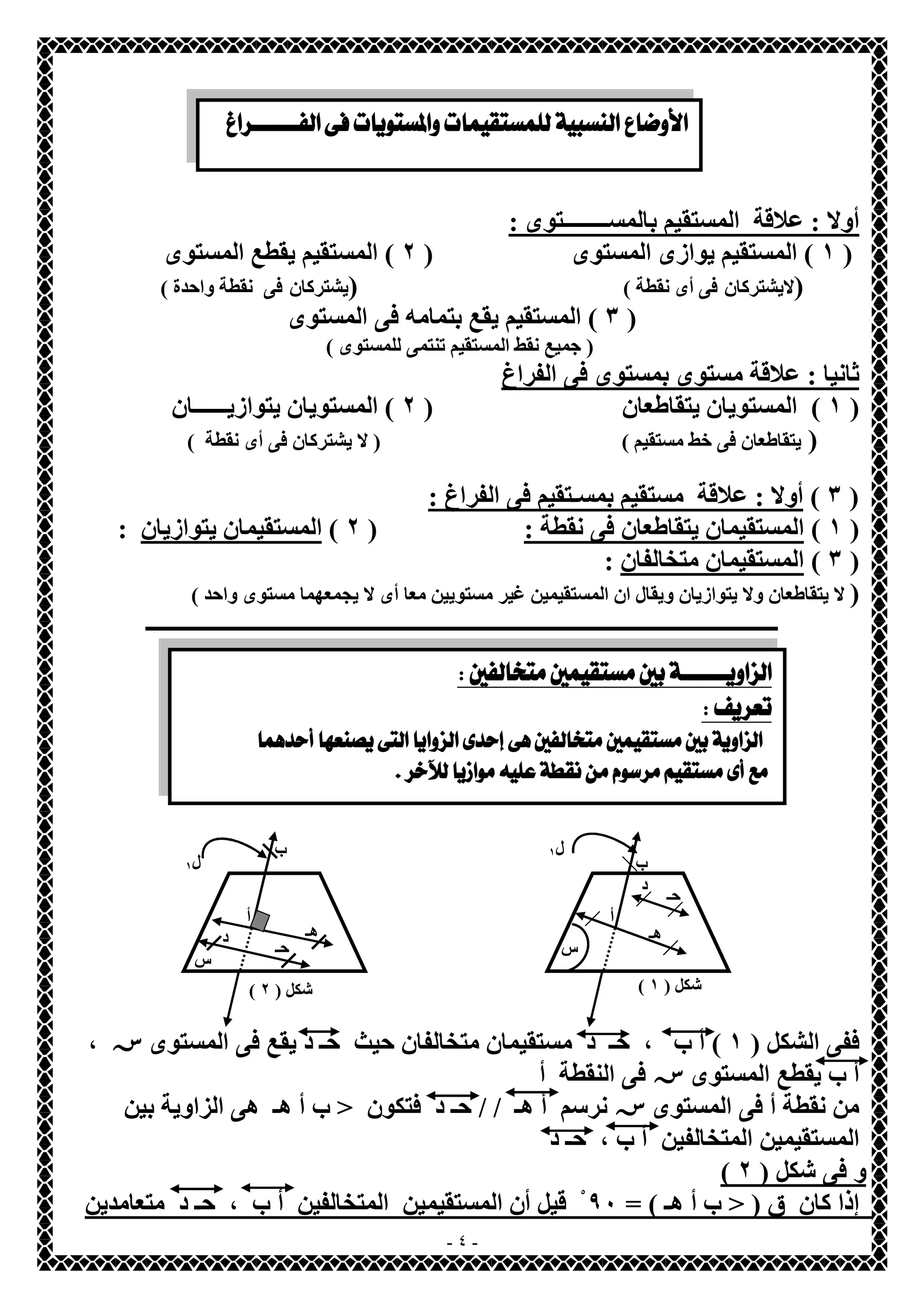   
  
  
  
ب 
( شكل ( ١ ) شكل ( ٢ 
- ٤ - 
أولا : علاقة المستقیم بالمســــــــتوى : 
١ ) المستقیم یوازى المستوى ( ٢ ) المستقیم یقطع المستوى ) 
(لایشتركان فى أى نقطة ) (یشتركان فى نقطة واحدة ) 
٣ ) المستقیم یقع بتمامھ فى المستوى ) 
( جمیع نقط المستقیم تنتمى للمستوى ) 
ثانیا : علاقة مستوى بمستوى فى الفراغ 
١ ) المستویان یتقاطعان ( ٢ ) المستویان یتوازیــــــان ) 
( یتقاطعان فى خط مستقیم ) ( لا یشتركان فى أى نقطة ) 
٣ ) أولا : علاقة مستقیم بمسـتقیم فى الفراغ : ) 
١ ) المستقیمان یتقاطعان فى نقطة : ( ٢ ) المستقیمان یتوازیان : ) 
٣ ) المستقیمان متخالفان : ) 
( لا یتقاطعان ولا یتوازیان ویقال ان المستقیمین غیر مستویین معا أى لا یجمعھما مستوى واحد ) 
ــــــــــــــــــــــــــــــــــــــــــــــــــــــــــــــــــــــــــــــــــــــــــــــــــــــــــــــــــ 
  
ل ١ 
س 
حـ د 
ھـ 
أ 
أ 
ب 
ل ١ 
حـ س ھـ د 
ففى الشكل ( ١ ) أ ب ، حـ د مستقیمان متخالفان حیث حـ د یقع فى المستوىس ، 
أ ب یقطع المستوىسفى النقطة أ 
من نقطة أ فى المستوىسنرسم أ ھـ / / حـ د فتكون < ب أ ھـ ھى الزاویة بین 
المستقیمین المتخالفین أ ب ، حـ د 
( و فى شكل ( ٢ 
إذا كان ق ( < ب أ ھـ ) = ٩٠ قْیل أن المستقیمین المتخالفین أ ب ، حـ د متعامدین 
 