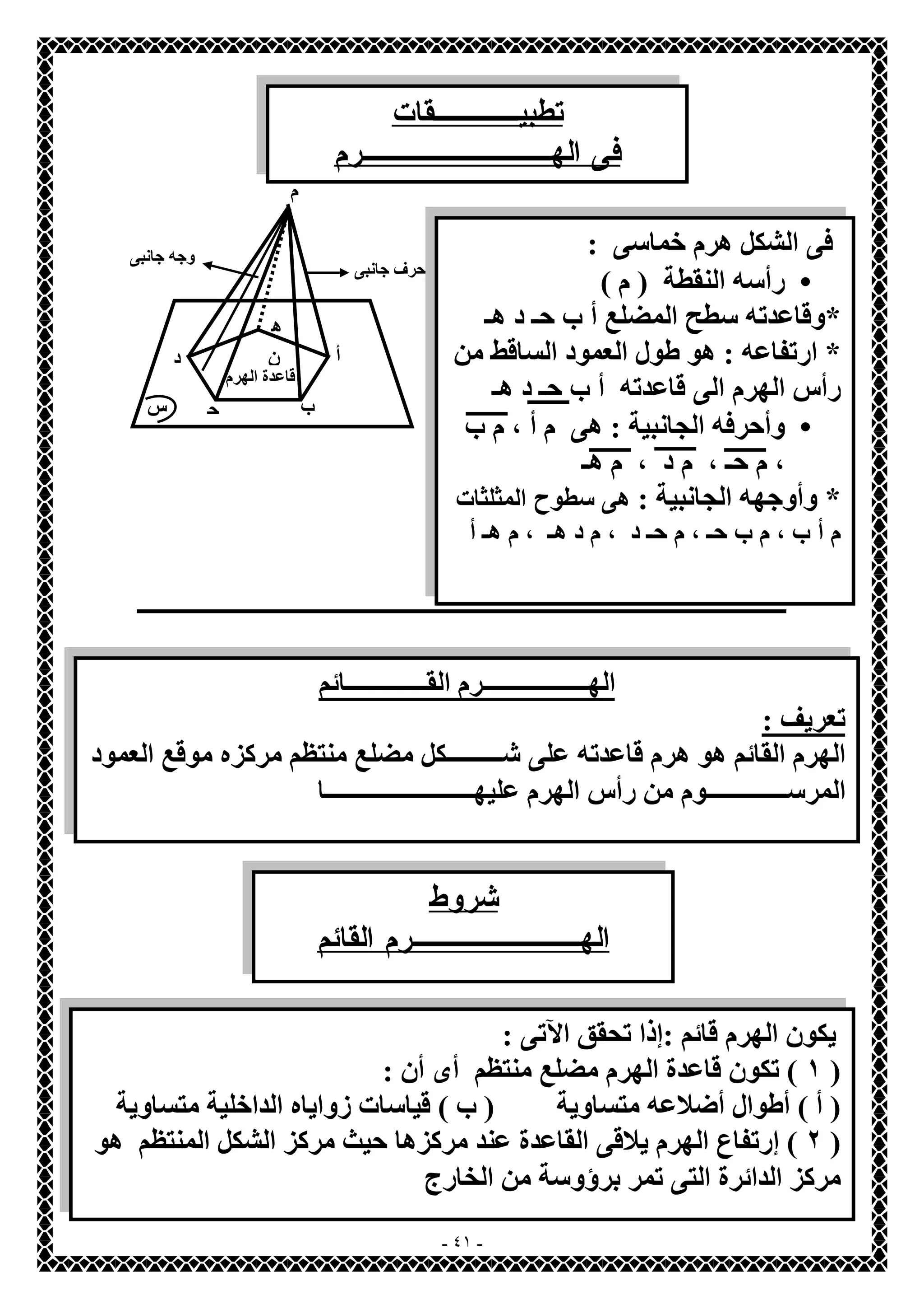 تطبيــــقات 
فى الهـــــــــرم 
ـــــــــــــــــــــــــــــــــــــــــــــــــــــــــــــــــــــــــــــــــــــــــــــــــــــــــــــــــــــ 
- ٤١ - 
أ 
ب ح 
د 
ھ 
ن 
قاعدة الھرم 
حرف جانبى 
وجھ جانبى 
س 
م 
فى الشكل ھرم خماسى : 
رأسھ النقطة ( م ) · 
*وقاعدتھ سطح المضلع أ ب حـ د ھـ 
* ارتفاعھ : ھو طول العمود الساقط من 
رأس الھرم الى قاعدتھ أ ب حـ د ھـ 
وأحرفھ الجانبیة : ھى م أ ، م ب · 
، م حـ ، م د ، م ھـ 
* وأوجھھ الجانبیة : ھى سطوح المثلثات 
م أ ب ، م ب حـ ، م حـ د ، م د ھـ ، م ھـ أ 
الھـــــــــــــــــرم القـــــــــــــائم 
تعریف : 
الھرم القائم ھو ھرم قاعدتھ على شـــــــــكل مضلع منتظم مركزه موقع العمود 
المرســـــــــــــوم من رأس الھرم علیھــــــــــــــــــــــــا 
شروط 
الهــــــــرم القائم 
یكون الھرم قائم :إذا تحقق الآتى : 
١ ) تكون قاعدة الھرم مضلع منتظم أى أن : ) 
( أ ) أطوال أضلاعھ متساویة ( ب ) قیاسات زوایاه الداخلیة متساویة 
٢ ) إرتفاع الھرم یلاقى القاعدة عند مركزھا حیث مركز الشكل المنتظم ھو ) 
مركز الدائرة التى تمر برؤوسة من الخارج 
 