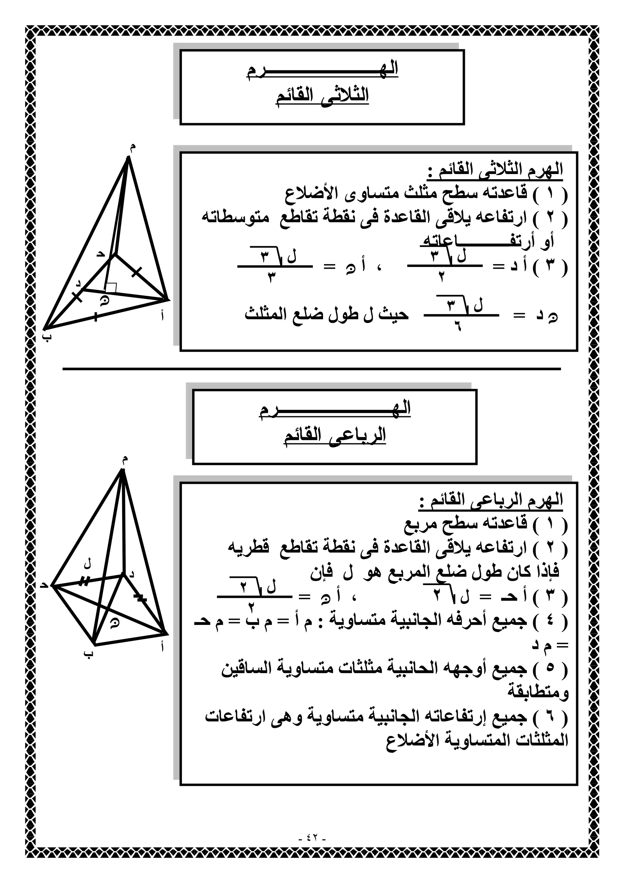 الهــــــــرم 
الثلاثى القائم 
ـــــــــــــــــــــــــــــــــــــــــــــــــــــــــــــــــــــــــــــــــــــــــــــــــــــــــــــــــــــــــــــــــــــ 
- ٤٢ - 
م 
أ 
ب 
ح 
ـ 
الھرم الثلاثى القائم : 
١ ) قاعدتھ سطح مثلث متساوى الأضلاع ) 
٢ ) ارتفاعھ یلاقى القاعدة فى نقطة تقاطع متوسطاتھ ) 
أو أرتفــــــــــــاعاتھ 
٣ ) أ د = ، أ ن = ) 
ن د = حیث ل طول ضلع المثلث 
ن 
د 
ل ٣ 
٢ 
ل ٣ 
٣ 
ل ٣ 
٦ 
الهــــــــرم 
الرباعى القائم 
م 
أ ب 
ح 
ـ 
د 
الھرم الرباعى القائم : 
١ ) قاعدتھ سطح مربع ) 
٢ ) ارتفاعھ یلاقى القاعدة فى نقطة تقاطع قطریھ ) 
فإذا كان طول ضلع المربع ھو ل فإن 
٣ ) أ حـ = ٢ ، أ ن = ) 
٤ ) جمیع أحرفھ الجانبیة متساویة : م أ = م ب = م حـ ) 
= م د 
٥ ) جمیع أوجھھ الحانبیة مثلثات متساویة الساقین ) 
ومتطابقة 
٦ ) جمیع إرتفاعاتھ الجانبیة متساویة وھى ارتفاعات ) 
المثلثات المتساویة الأضلاع 
ن 
ل 
ل ل 
٢ 
٢ 
 