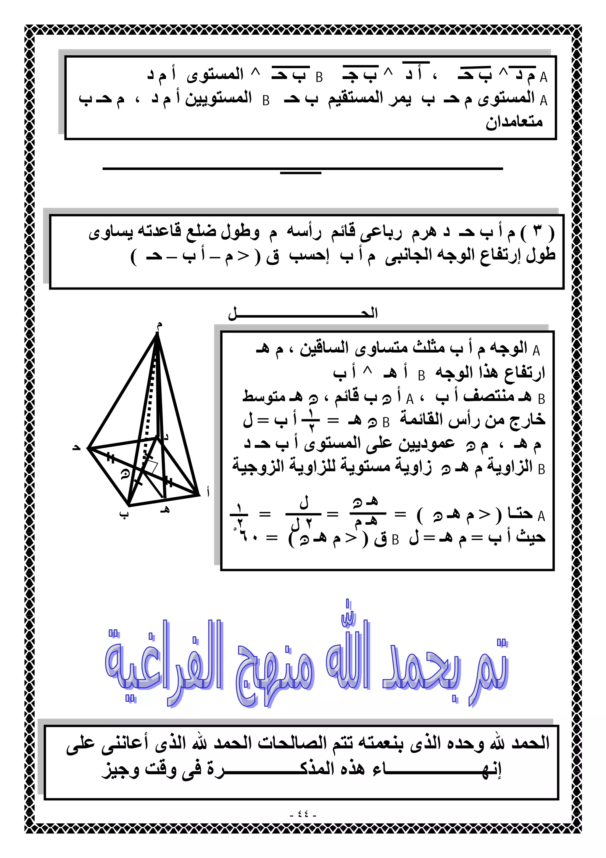 المستوى أ م د ^ ب حـ B ب جـ ^ ب حـ ، أ د ^ م د A 
المستویین أ م د ، م حـ ب B المستوى م حـ ب یمر المستقیم ب حـ A 
متعامدان 
ــــــــــــــــــــــــــــــــــــــــــــــــــــــــــــــــــــــــــــــــــــــــــــــــــــــــــــــ 
٣ ) م أ ب حـ د ھرم رباعى قائم رأسھ م وطول ضلع قاعدتھ یساوى ) 
طول إرتفاع الوجھ الجانبى م أ ب إحسب ق ( < م – أ ب – حـ ) 
الحــــــــــــــــــــــــــــــــــل 
- ٤٤ - 
م 
أ 
ب 
ح 
ـ 
د 
ھـ 
الوجھ م أ ب مثلث متساوى الساقین ، م ھـ A 
أ ب ^ أ ھـ B ارتفاع ھذا الوجھ 
أ ن ب قائم ، ن ھـ متوسط A ، ھـ منتصف أ ب B 
ن ھـ = أ ب = ل B خارج من رأس القائمة 
م ھـ ، م ن عمودیین على المستوى أ ب حـ د 
الزاویة م ھـ ن زاویة مستویة للزاویة الزوجیة B 
حتـا ( < م ھـ ن ) = = = A 
ق ( < م ھـ ن ) = ٦ْ٠ B حیث أ ب = م ھـ = ل 
ن 
١ 
٢ 
ھـ ن 
ھـ م 
ل 
٢ ل 
١ 
٢ 
الحمد لله وحده الذى بنعمتھ تتم الصالحات الحمد لله الذى أعاننى على 
إنھـــــــــــــــــــــاء ھذه المذكـــــــــــــــــرة فى وقت وجیز 
 