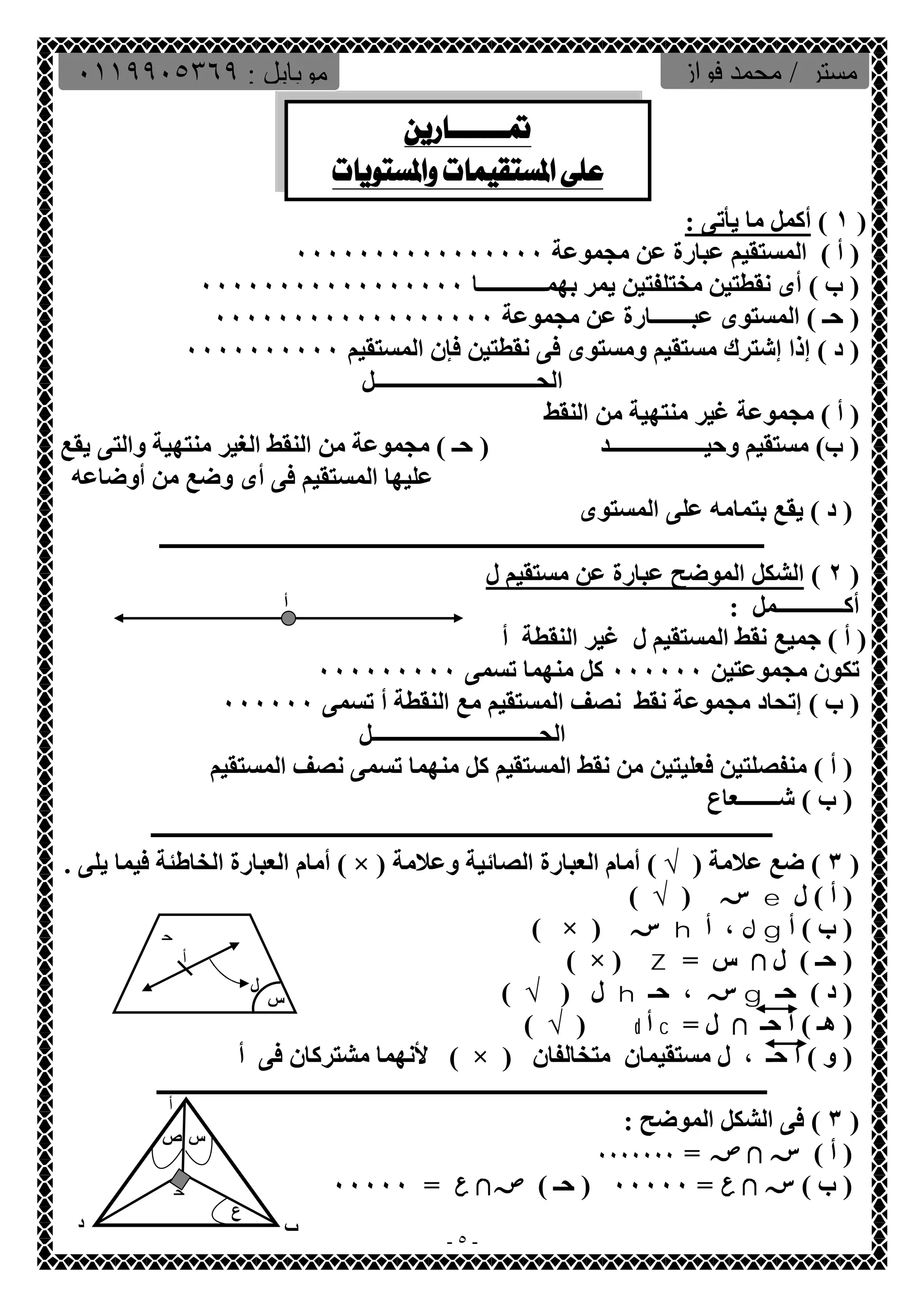 مستر / محمد فواز موبایل : ٠١١٩٩٠٥٣٦٩ 
  
 
١ ) أكمل ما یأتى : ) 
( أ ) المستقیم عبارة عن مجموعة ٠٠٠٠٠٠٠٠٠٠٠٠٠٠٠٠ 
( ب ) أى نقطتین مختلفتین یمر بھمــــــــــــا ٠٠٠٠٠٠٠٠٠٠٠٠٠٠٠٠٠ 
( حـ ) المستوى عبـــــــارة عن مجموعة ٠٠٠٠٠٠٠٠٠٠٠٠٠٠٠٠٠٠ 
( د ) إذا إشترك مستقیم ومستوى فى نقطتین فإن المستقیم ٠٠٠٠٠٠٠٠٠٠ 
الحـــــــــــــــــــــــــــــل 
( أ ) مجموعة غیر منتھیة من النقط 
( ب) مستقیم وحیـــــــــــــــــد ( حـ ) مجموعة من النقط الغیر منتھیة والتى یقع 
- ٥ - 
علیھا المستقیم فى أى وضع من أوضاعھ 
( د ) یقع بتمامھ على المستوى 
ـــــــــــــــــــــــــــــــــــــــــــــــــــــــــــــــــــــــــــــــــــــــــــــــــــــــــــــ 
٢ ) الشكل الموضح عبارة عن مستقیم ل ) 
أكــــــــــــمل : 
( أ ) جمیع نقط المستقیم ل غیر النقطة أ 
تكون مجموعتین ٠٠٠٠٠٠ كل منھما تسمى ٠٠٠٠٠٠٠٠٠ 
( ب ) إتحاد مجموعة نقط نصف المستقیم مع النقطة أ تسمى ٠٠٠٠٠٠ 
الحــــــــــــــــــــــــــــــل 
( أ ) منفصلتین فعلیتین من نقط المستقیم كل منھما تسمى نصف المستقیم 
( ب ) شـــــــعاع 
ــــــــــــــــــــــــــــــــــــــــــــــــــــــــــــــــــــــــــــــــــــــــــــــــــــــــــــــــ 
أمام العبارة الخاطئة فیما یلى . ( × ) ٣ ) ضع علامة ( √ ) أمام العبارة الصائیة وعلامة ) 
س ( √ ) e ( أ ) ل 
( × ) س h ل ، أ g ( ب ) أ 
( × ) Z = ( حـ ) ل لا س 
ل ( √ ) h س ، حـ g ( د ) حـ 
( √ ) d أ c = ( ھـ ) أ حـ لا ل 
لأنھما مشتركان فى أ ( × ) ( و ) أ حـ ، ل مستقیمان متخالفان 
ــــــــــــــــــــــــــــــــــــــــــــــــــــــــــــــــــــــــــــــــــــــــــــــــــــــــــــــ 
٣ ) فى الشكل الموضح : ) 
( أ ) سلاص = ٠٠٠٠٠٠٠ 
( ب ) سلا ع = ٠٠٠٠٠ ( حـ ) ص لا ع = ٠٠٠٠٠ 
أ 
أ 
ح 
ل 
س 
أ 
س ص 
ح 
ع 
ب د 
 