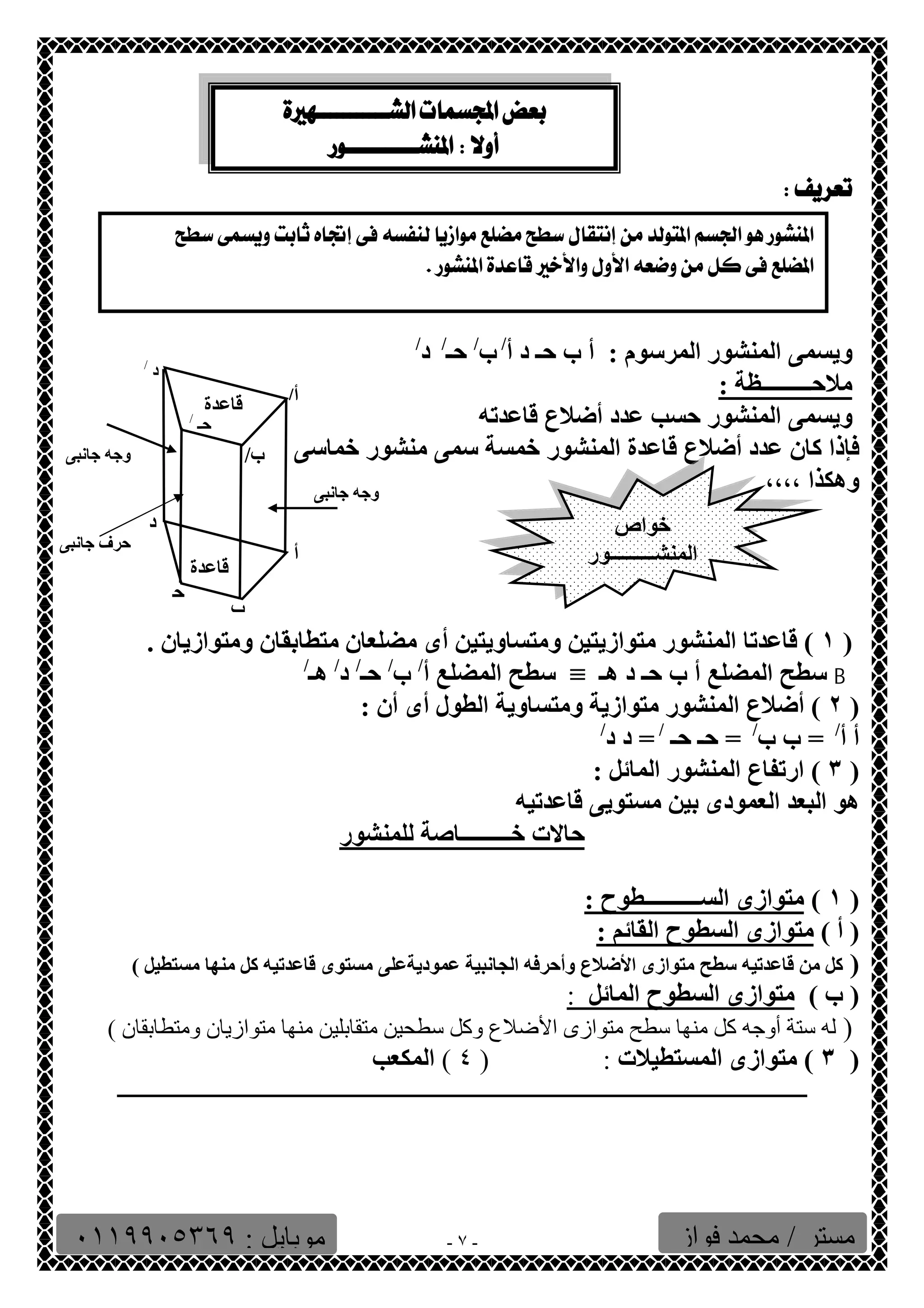   
 
  
 
- ٧ - 
  
ویسمى المنشور المرسوم : أ ب حـ د أ/ ب/ حـ/ د/ 
ملاحـــــــــظة : 
ویسمى المنشور حسب عدد أضلاع قاعدتھ 
فإذا كان عدد أضلاع قاعدة المنشور خمسة سمى منشور خماسى 
وھكذا ،،،، 
أ/ 
أ 
ب/ 
قاعدة 
ب 
ح 
د / 
د 
حـ / 
قاعدة 
وجھ جانبى 
خواص 
المنشـــــــــور 
١ ) قاعدتا المنشور متوازیتین ومتساویتین أى مضلعان متطابقان ومتوازیان . ) 
سطح المضلع أ ب حـ د ھـ ≡ سطح المضلع أ/ ب/ حـ/ د/ ھـ/ B 
٢ ) أضلاع المنشور متوازیة ومتساویة الطول أى أن : ) 
أ أ/ = ب ب/ = حـ حـ / = د د/ 
٣ ) ارتفاع المنشور المائل : ) 
ھو البعد العمودى بین مستویى قاعدتیھ 
حالات خـــــــــاصة للمنشور 
وجھ جانبى 
حرف جانبى 
١ ) متوازى الســــــــــطوح : ) 
( أ ) متوازى السطوح القائم : 
( كل من قاعدتیھ سطح متوازى الأضلاع وأحرفھ الجانبیة عمودیةعلى مستوى قاعدتیھ كل منھا مستطیل ) 
( ب ) متوازى السطوح المائل : 
( لھ ستة أوجھ كل منھا سطح متوازى الأضلاع وكل سطحین متقابلین منھا متوازیان ومتطابقان ) 
٣ ) متوازى المستطیلات : ( ٤ ) المكعب ) 
ـــــــــــــــــــــــــــــــــــــــــــــــــــــــــــــــــــــــــــــــــــــــــــــــــــــــــــــــــــــــ 
مستر / محمد فواز موبایل : ٠١١٩٩٠٥٣٦٩ 
 