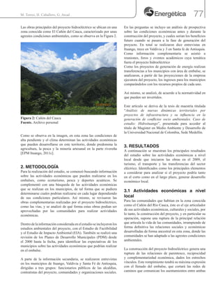 77M. Torres, H. Caballero, G. Awad .
Las obras principales del proyecto hidroeléctrico se ubican en una
zona conocida como El Cañón del Cauca, caracterizado por unas
agrestes condiciones ambientales, como se observa en la Figura 2.
Figura 2: Cañón del Cauca
Fuente. Archivo personal
Como se observa en la imagen, en esta zona las condiciones de
alta pendiente y el clima determinan las actividades económicas
que pueden desarrollarse en este territorio, donde predomina la
agricultura, la pesca y la minería artesanal en la parte rivereña
[EPM Ituango, 2011c].
2. METODOLOGÍA
Para la realización del estudio, se comenzó buscando información
sobre las actividades económicas que pueden realizarse en los
embalses, como ecoturismo, pesca y deportes acuáticos. Se
complementó con una búsqueda de las actividades económicas
que se realizan en los municipios, de tal forma que se pudiera
determinarse cuales podrían realizarse en cada lugar dependiendo
de sus condiciones particulares. Así mismo, se revisaron las
obras complementarias realizadas por el proyecto hidroeléctrico,
como las vías, y se analizó de qué forma estas obras podían ser
aprovechadas por las comunidades para realizar actividades
económicas.
Dentrodelainformaciónconsideradaenelestudioseincluyeronlos
estudios ambientales del proyecto, con el Estudio de Factibilidad
y el Estudio de Impacto Ambiental (EIA). También se realizó una
revisión de los Planes de Desarrollo Municipales (PDM) desde
el 2000 hasta la fecha, para identificar las expectativas de los
municipios sobre las actividades económicas que podrían realizar
en el embalse.
A parte de la información secundaria, se realizaron entrevistas
en los municipios de Ituango, Valdivia y Santa Fé de Antioquia,
dirigidas a tres grupos: funcionarios públicos de las alcaldías,
contratistas del proyecto, comunidades y organizaciones sociales.
En las preguntas se incluyo un análisis de prospectiva
sobre las condiciones económicas antes y durante la
construcción del proyecto, y cuales serian los beneficios
futuro cuando se pasara a la fase de generación del
proyecto. En total se realizaron diez entrevistas en
Ituango, trece en Valdivia y 3 en Santa fe de Antioquia.
Como información complementaria se asistió a
reuniones, foros y eventos académicos cuya temática
fuera el proyecto hidroeléctrico
Como los proyectos de generación de energía realizan
transferencias a los municipios con área de embalse, se
analizaron, a partir de las proyecciones de la empresa
ejecutora del proyecto, los ingresos para los municipios
comparándolos con los recursos propios de cada uno.
Así mismo, se analizó, de acuerdo a la normatividad en
que pueden ser invertidos.
Este artículo se deriva de la tesis de maestría titulada
“Análisis de nuevas dinámicas territoriales por
proyectos de infraestructura y su influencia en la
generación de conflictos socio ambientales. Caso de
estudio: Hidroituango”, presentada para acceder al
título de Magister en Medio Ambiente y Desarrollo de
la Universidad Nacional de Colombia, Sede Medellín.
3. RESULTADOS
A continuación se muestran los principales resultados
del estudio sobre las actividades económicas a nivel
local desde que iniciaron las obras en el 2009, el
turismo, el transporte y las transferencias del sector
eléctrico. Identificados como los principales elementos
a considerar para analizar si el proyecto podría tanto
en el corto como en el largo plazo, generar desarrollo
económico local.
3.1 Actividades económicas a nivel
local
Para las comunidades que habitan en la zona conocida
como el Cañón del Río Cauca, éste es el eje articulador
de sus actividades económicas, culturales y sociales, por
lo tanto, la construcción del proyecto, y en particular su
operación, supone una ruptura de la principal relación
que articula la vida de las comunidades, irrumpiendo de
forma definitiva las relaciones sociales y económicas
desarrolladas de forma ancestral en esta zona, donde las
comunidades se han adaptado a las agrestes condiciones
ambientales.
La construcción del proyecto hidroeléctrico genera una
ruptura de las relaciones de parentesco, reciprocidad
y complementariedad económica, dados los estrechos
vínculos. Este rompimiento tendrá su máxima expresión
con el llenado del embalse, que cortará las redes de
caminos que comunican los asentamientos entre ambas
 