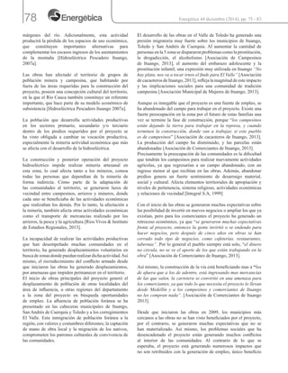 78
márgenes del río. Adicionalmente, esta actividad
producirá la pérdida de los espacios de uso económico,
que constituyen importantes alternativas para
complementar los escasos ingresos de los asentamientos
de la montaña [Hidroeléctrica Pescadero Ituango,
2007a].
Las obras han afectado el territorio de grupos de
población minera y campesina, que habitando por
fuera de las áreas requeridas para la construcción del
proyecto, poseen una concepción cultural del territorio,
en la que el Río Cauca también constituye un referente
importante, que hace parte de su modelo económico de
subsistencia [Hidroeléctrica Pescadero Ituango 2007a].
La población que desarrolla actividades productivas
en los sectores primario, secundario y/o terciario
dentro de los predios requeridos por el proyecto se
ha visto obligada a cambiar su vocación productiva,
especialmente la minería actividad económica que más
se afecta con el desarrollo de la hidroeléctrica.
La construcción y posterior operación del proyecto
hidroeléctrico impide realizar minería artesanal en
esta zona, lo cual afecta tanto a los mineros, comoa
todas las personas que dependían de la minería de
forma indirecta. Cómo parte de la adaptación de
las comunidades al territorio, se generaron lazos de
vecindad entre campesinos, arrieros y mineros, donde
cada uno se beneficiaba de las actividades económicas
que realizaban los demás. Por lo tanto, la afectación a
la minería, también afecta otras actividades económicas
como el transporte de mercancías realizado por los
arrieros, la pesca y la agricultura [Ríos Vivos & Instituto
de Estudios Regionales, 2013].
La incapacidad de realizar las actividades productivas
que han desempeñado muchas comunidades en el
territorio, ha generado desplazamientos voluntarios en
buscadezonasdondepuedanrealizardichaactividad.Así
mismo, el recrudecimiento del conflicto armado desde
que iniciaron las obras ha generado desplazamientos,
por amenazas que impiden permanecer en el territorio.
El inicio de obras principales del proyecto generó el
desplazamiento de población de otras localidades del
área de influencia, u otras regiones del departamento
a la zona del proyecto en búsqueda oportunidades
de empleo. La afluencia de población foránea se ha
presentado en las cabeceras municipales de Ituango,
San Andrés de Cuerquia y Toledo y a los corregimientos
El Valle. Esta inmigración de población foránea a la
región, con valores y costumbres diferentes; la captación
de mano de obra local y la migración de los nativos,
comprometen los patrones culturales de convivencia de
las comunidades.
El desarrollo de las obras en el Valle de Toledo ha generado una
presión migratoria muy fuerte sobre los municipios de Ituango,
Toledo y San Andrés de Cuerquia. Al aumentar la cantidad de
personas en la 5 zona se dispararon problemas como la prostitución,
la drogadicción, el alcoholismo [Asociación de Campesinos
de Ituango, 2013], el aumento del embarazo adolescente y la
prostitución infantil, una expresión muy utilizada en Ituango “No
hay plata, nos va a tocar irnos el finde para El Valle” [Asociación
de cacaoteros de Ituango, 2013], refleja la magnitud de este impacto
y las implicaciones sociales para una comunidad de tradición
campesina [Asociación Municipal de Mujeres de Ituango, 2013].
Aunque es innegable que el proyecto es una fuente de empleo, se
ha abandonado del campo para trabajar en el proyecto. Existe una
fuerte preocupación en la zona por el futuro de estas familias una
vez se termine la fase de construcción, porque “los campesinos
están dejando la tierra para trabajar en la represa, y cuando
terminen la construcción, donde van a trabajar, si este pueblo
es de campesinos” [Asociación de cacaoteros de Ituango, 2013].
La producción del campo ha disminuido, y las parcelas están
abandonadas [Asociación de Comerciantes de Ituango, 2013].
Precisamente la preocupación de las comunidades es la dificultad
que tendrán los campesinos para realizar nuevamente actividades
agrícolas, ya que regresarían a un campo abandonado, con un
ingreso menor al que recibían en las obras. Además, abandonar
predios genera un fuerte sentimiento de desarraigo material,
social y cultural. Afecta elementos territoriales de apropiación y
niveles de pertenencia, sistema religioso, actividades económicas
y relaciones de vecindad [Integral S.A, 1999]
Con el inicio de las obras se generaron muchas expectativas sobre
las posibilidad de invertir en nuevos negocios o ampliar los que ya
existían, pero para los comerciantes el proyecto ha generado un
retroceso económico, ya que “se generaron muchas expectativas
frente al proyecto, entonces la gente invirtió o se endeudo para
hacer negocios, pero después de cinco años en obras se han
cerrado todo tipo de negocios, como cafeterías, restaurantes,
tabernas”. Por lo general el pueblo siempre está solo, “el dinero
no circula, no se ve el aporte de los que están trabajando en la
obra” [Asociación de Comerciantes de Ituango, 2013].
Así mismo, la construcción de la vía está beneficiando mas a “los
de afuera que a los de adentro, está ingresando mas mercancías
de las que salen, la carretera se convirtió en una amenaza para
los comerciantes, ya que todo lo que necesita el proyecto lo llevan
desde Medellín y a los campesinos y comerciantes de Ituango
no les compran nada”. [Asociación de Comerciantes de Ituango
2013].
Desde que iniciaron las obras en 2009, los municipios más
cercanos a las obras no se han visto beneficiados por el proyecto,
por el contrario, se generaron muchas expectativas que no se
han materializado. Así mismo, los problemas sociales que ha
desencadenado el proyecto están generando muchos conflictos
al interior de las comunidades. Al contrario de lo que se
esperaba, el proyecto está generando numerosos impactos que
no son retribuidos con la generación de empleo, único beneficio
Energética 44 diciembre (2014), pp. 75 - 83
 