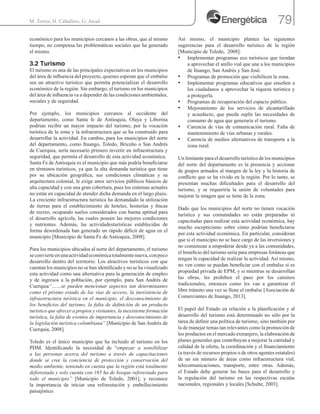 79M. Torres, H. Caballero, G. Awad .
económico para los municipios cercanos a las obras, que al mismo
tiempo, no compensa las problemáticas sociales que ha generado
el mismo.
3.2 Turismo
El turismo es una de las principales expectativas en los municipios
del área de influencia del proyecto, quienes esperan que el embalse
sea un atractivo turístico que permita potencializar el desarrollo
económico de la región. Sin embargo, el turismo en los municipios
del área de influencia va a depender de las condiciones ambientales,
sociales y de seguridad.
Por ejemplo, los municipios cercanos al occidente del
departamento, como Santa fe de Antioquia, Olaya y Liborina
podrían recibir un mayor impacto del turismo, por la vocación
turística de la zona y la infraestructura que se ha construido para
desarrollar la actividad. En cambio, para los municipios del norte
del departamento, como Ituango, Toledo, Briceño o San Andrés
de Cuerquia, sería necesario primero invertir en infraestructura y
seguridad, que permita el desarrollo de esta actividad económica.
Santa Fe de Antioquia es el municipio que más podría beneficiarse
en términos turísticos, ya que la alta demanda turística que tiene
por su ubicación geográfica, sus condiciones climáticas y su
arquitectura colonial, le exige unos servicios públicos básicos de
alta capacidad y con una gran cobertura, pues los sistemas actuales
no están en capacidad de atender dicha demanda en el largo plazo.
La creciente infraestructura turística ha demandado la utilización
de tierras para el establecimiento de hoteles, hosterías y fincas
de recreo, ocupando suelos considerados con buena aptitud para
el desarrollo agrícola, las cuales poseen las mejores condiciones
y nutrientes. Además, las actividadesturísticas establecidas de
forma desordenada han generado un rápido déficit de agua en el
municipio [Municipio de Santa Fe de Antioquia, 2008].
Para los municipios ubicados al norte del departamento, el turismo
seconvierteenunaactividadeconómicatotalmentenueva,conpoco
desarrollo dentro del territorio. Los atractivos turísticos con que
cuentan los municipios no se han identificado y no se ha visualizado
esta actividad como una alternativa para la generación de empleo
y de ingresos a la población, por ejemplo, para San Andrés de
Cuerquia“……se pueden mencionar aspectos tan determinantes
como el pésimo estado de las vías de acceso, la inexistencia de
infraestructura turística en el municipio, el desconocimiento de
los beneficios del turismo, la falta de definición de un producto
turístico que ofrecer a propios y visitantes, la inexistente formación
turística, la falta de eventos de importancia y desconocimiento de
la legislación turística colombiana” [Municipio de San Andrés de
Cuerquia, 2008].
Toledo es el único municipio que ha incluido al turismo en los
PDM. Identificando la necesidad de “empezar a sensibilizar
a las personas acerca del turismo a través de capacitaciones
donde se cree la conciencia de protección y conservación del
medio ambiente, teniendo en cuenta que la región está totalmente
deforestada y solo cuenta con 165 ha de bosque reforestado para
todo el municipio” [Municipio de Toledo, 2001], y reconoce
la importancia de iniciar una reforestación y embellecimiento
paisajístico.
Así mismo, el municipio plantea las siguientes
sugerencias para el desarrollo turístico de la región
[Municipio de Toledo, 2008]:
•	 Implementar programas eco turísticos que tiendan
a aprovechar el anillo vial que une a los municipios
de Ituango, San Andrés y San José.
•	 Programas de promoción que visibilicen la zona.
•	 Implementar programas educativos que enseñen a
los ciudadanos a aprovechar la riqueza turística y
a protegerla.
•	 Programas de recuperación del espacio público.
•	 Mejoramiento de los servicios de alcantarillado
y acueducto, que pueda suplir las necesidades de
consumo de agua que generaría el turismo.
•	 Carencia de vías de comunicación rural. Falta de
mantenimiento de vías urbanas y rurales.
•	 Carencia de medios alternativos de transporte a la
zona rural.
Un limitante para el desarrollo turístico de los municipios
del norte del departamento es la presencia y accionar
de grupos armados al margen de la ley y la historia de
conflicto que se ha vivido en la región. Por lo tanto, se
presentan muchas dificultades para el desarrollo del
turismo, y se requeriría la unión de voluntades para
mejorar la imagen que se tiene de la zona.
Dado que los municipios del norte no tienen vocación
turística y sus comunidades no están preparadas ni
capacitadas para realizar esta actividad económica, hay
mucho escepticismo sobre cómo podrían beneficiarse
por esta actividad económica. En particular, consideran
que si el municipio no se hace cargo de las inversiones y
no comienzan a empoderar desde ya a las comunidades,
el beneficio del turismo seria para empresas foráneas que
tengan la capacidad de realizar la actividad. Así mismo,
no ven como se puedan beneficiar con el embalse si es
propiedad privada de EPM, y si mientras se desarrollan
las obras, les prohíben el paso por los caminos
tradicionales, entonces como les van a garantizar el
libre tránsito una vez se llene el embalse [Asociación de
Comerciantes de Ituango, 2013].
El papel del Estado en relación a la planificación y al
desarrollo del turismo está determinado no sólo por la
tarea de definir una política de turismo, sino también por
la de manejar temas tan relevantes como la promoción de
los productos en el mercado extranjero, la elaboración de
planes generales que contribuyan a mejorar la cantidad y
calidad de la oferta, la coordinación y el financiamiento
(a través de recursos propios o de otros agentes estatales)
de un sin número de áreas como infraestructura vial,
telecomunicaciones, transporte, entre otras. Además,
el Estado debe generar las bases para el desarrollo y
la regulación del turismo en las respectivas escalas
nacionales, regionales y locales [Schulte, 2003].
 