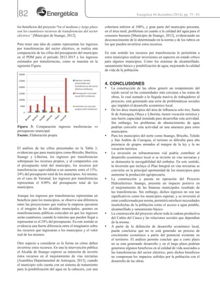 82
los beneficios del proyecto “en el mediano y largo plazo
son los cuantiosos recursos de transferencias del sector
eléctrico” [Municipio de Ituango, 2012].
Para tener una idea de cuánto representan los ingresos
por transferencias del sector eléctrico, se realiza una
comparación de las cifras del presupuesto del municipio
en el PDM para el periodo 2012-2015 y los ingresos
estimados por transferencias, como se muestra en la
siguiente Figura.
Figura 3: Comparación ingresos trasferencias vs
presupuesto municipal
Fuente. Elaboración propia
El análisis de las cifras presentadas en la Tabla 3,
evidencian que para municipios como Briceño, Buritica,
Ituango y Liborina, los ingresos por transferencias
sobrepasan los recursos propios, y al compararlos con
el presupuesto total del municipio, los recursos por
transferencias equivaldrían a un aumento entre el 13%-
24% del presupuesto total de los municipios.Así mismo,
en el caso de Yarumal, los ingresos por transferencias
representan el 0.09% del presupuesto total de los
municipios.
Aunque los ingresos por transferencias representan un
beneficio para los municipios, se observa una diferencia
entre las proyecciones que realiza la empresa ejecutora
y el imagino de los alcaldes municipales, quienes en
manifestaciones públicas coinciden en que los ingresos
serán cuantiosos, cuando lo máximo que pueden llegar a
representar es el 24% del presupuesto. En este sentido se
evidencia una fuerte diferencia entre el imaginario sobre
los recursos que ingresaran a los municipios y el valor
real de los mismos.
Otro aspecto a considerar es la forma en cómo deben
invertirse estos recursos. En una la intervención pública
el Alcalde de Ituango expresó su intención de invertir
éstos recursos en el mejoramiento de vías terciarias
[Asamblea Departamental de Antioquia, 2013], cuando
el municipio solo cuenta con un sistema de tratamiento
para la potabilización del agua en la cabecera, con una
cobertura inferior al 100%, y gran parte del municipio presenta,
en el área rural, problemas en cuanto a la calidad del agua para el
consumo humano [Municipio de Ituango, 2012], evidenciando un
desconocimiento de lo determinado en la norma y de los rubros en
los que pueden invertirse estos recursos.
En este sentido los recursos por transferencias le permitirán a
estos municipios realizar inversiones en aspectos en estado crítico
para algunos municipios. Como los sistemas de alcantarillado,
saneamiento básico y potabilización de agua, mejorando la calidad
de vida de la población.
4. CONCLUSIONES
•	 La construcción de las obras generó un rompimiento del
tejido social en las comunidades más cercanas a las zonas de
obras, lo cual sumado a la llegada masiva de trabajadores al
proyecto, está generando una serie de problemáticas sociales
que impiden el desarrollo económico local.
•	 De los doce municipios del área de influencia solo tres, Santa
fe de Antioquia, Olaya y Liborina, tienen vocación turística y
una fuerte capacidad instalada para desarrollar esta actividad.
Sin embargo, los problemas de abastecimiento de agua
podrían convertir esta actividad en una amenaza para estos
municipios.
•	 Para los municipios del norte como Ituango, Briceño, Toledo
y San Andrés de Cuerquia, el turismo se dificulta para alta
presencia de grupos armados al margen de la ley y la no
vocación turística.
•	 La inversión en infraestructura vial podría contribuir al
desarrollo económico local si se invierte en vías terciarias y
se demuestra la navegabilidad del embalse. En este sentido,
la inversión que incluye el Plan Integral en vías terciarias se
convierte en la principal oportunidad de los municipios para
aumentar la producción agropecuaria.
•	 La construcción y puesta en operación del Proyecto
Hidroeléctrico Ituango, presenta un impacto positivo en
el mejoramiento de las finanzas municipales resultado de
las transferencias. Sin embargo, dichos ingresos no son tan
significativos como los municipios esperan, y su inversión al
estar condicionada por norma, permitirá satisfacer necesidades
insatisfechas de la población como el acceso a agua potable,
alcantarillado y saneamiento básico.
•	 La construcción del proyecto afecto toda la cadena productiva
del Cañón del Cauca y las relaciones sociales que dependían
de la misma.
•	 A partir de la definición de desarrollo económico local,
puede concluirse que no se está generado un proceso de
crecimiento económico a partir del potencial existente en
el territorio. El análisis permite concluir que a corto plazo
no se esta generando desarrollo y en el largo plazo podrían
generarse algunos beneficios en al calidad de vida asociados a
las transferencias del sector eléctrico, pero dichos beneficios
no compensan los impactos sufridos por la población con el
desarrollo de las obras.
Energética 44 diciembre (2014), pp. 75 - 83
 