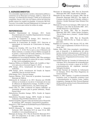 83M. Torres, H. Caballero, G. Awad .
5. AGRADECIMIENTOS
A la comunidad, organizaciones sociales y funcionarios públicos y
contratistas de los Municipios de Ituango, Valdivia y Santa Fé de
Antioquia. A la Hidroeléctrica Ituango y EPM, por la información
compartida. Gracias a ISA, por cuyo aporte a través de la beca fue
posible realizar los estudios de posgrado. Al proyecto MG-SAI,
Convenio Universidad Nacional-Departamento de Antioquia, por
aportar los recursos para realizar las salidas de campo.
REFERENCIAS
Asamblea Departamental de Antioquia, 2013. Sesión
Descentralizada de la Asamblea Departamental de Antioquia
en el Municipio de Ituango.
Asociación de Campesinos de Ituango, 2013. Entrevista a
Asociación de Campesinos de Ituango.
Asociación de Comerciantes de Ituango, 2013. Entrevista al
representante de Asociación de Comerciantes de Ituango_
ASCOMI.
Congreso de Colombia, 1993. Ley 99 de 1993. Diario oficial.
Año cxxix. N. 41146. Por la cual se crea el Ministerio del
Medio Ambiente, se reordena el Sector Público encargado de
la gestión y conservación del medio ambiente y los recursos
naturales renovables, se organiza el Sistema .
Cormagdalena & Universidad de Medellín, 2006. Plan estratégico
para el manejo integral de la cuenca del río cauca. Available
at: http://www.cormagdalena.com.co/.
Empresas Públicas de Medellín, Página web. Available at: http://
www.epm.com.co [Accessed August 13, 2013].
EPM Ituango, 2011a. Actualización del Estudio de Impacto
Ambiental.
EPM Ituango, 2011b. Actualización del Estudio de Impacto
Ambiental. Plan de inversión forzosa.
EPM Ituango, 2011c. Proyecto Ituango.
Espinosa Mariano, 2013. Entrevista al presidente Asocomunal,
Municipio de Valdivia.
Gobernación de Antioquia et al, 2013. Recursos por $58.000
millones se invertirán en vías de los 12 municipios de la zona
de influencia de Hidroeléctrica Ituango. Available at: http://
antioquia.gov.co/PDF2/recursos_vias_hidroi tuango.pdf.
Gómez Orea, D., 2003. Evaluación de impacto ambiental: un
instrumento preventivo para la gestión ambiental., Mundi-
Prensa Libros.
Hidroeléctrica Pescadero Ituango, 2007a. Estudio de Impacto
Ambiental.
Hidroeléctrica Pescadero Ituango, 2007b. Estudio de Impacto
Ambiental. Plano PI-PHI-EAM-CB-LG- LOC.
Instituto GeográficoAgustín Codazzi & Instituto para el Desarrollo
de Antioquia, 2007. Antioquia. Características geográficas.
Integral S.A, 1999. Estudio de factibilidad Proyecto Hidroeléctrico
Pescadero Ituango.
MAVDT_Ministerio de Ambiente, Vivienda y Desarrollo
Territorial, 2009. Resolución 0155 de enero 30 de 2009.
Available at: www.minambiente.gov.co.
Municipio de Ituango, 2012. Plan de Desarrollo Municipal 2012-
2015 “El compromiso es de todos y todas” Alcalde Jaime
Elias Montoya Londoño.
Municipio de Sabanalarga, 2001. Plan de Desarrollo
Municipal 2001-2003. Alcalde Hector Taborda.
Municipio de San Andrés de Cuerquia, 2008. Plan de
Desarrollo Municipal 2008-2011. San Andrés de
Cuerquia ¡tan fácil de querer! Educado, solidario y
dinámico. Alcalde Municipal Eduar Rolando Pino
Arango.
Municipio de Santa Fe de Antioquia, 2008. Santa fe de
Antioquia es más. Plan de desarrollo 2008 - 2011.
Alcalde Hemel de J. Leal Sarrazola.
Municipio de Toledo, 2001. Plan de Desarrollo
Municipal 2001-2003. Toledo Paraiso Ecológico.
“Por un Toledo nuevo y honesto”. Alcalde Otoniel
Valderrama.
Municipio de Toledo, 2008. Plan de Desarrollo
Municipal 2008-2011.Por un Toledo de todos y
para todos.
República de Colombia, 1994. Decreto 1933 de 1994.
“Por el cual se reglamenta el artículo 45 de la Ley
99 de 1993”.
Schulte, Silke, 2003. Guía conceptual y metodológica
para el desarrollo y la planificación del sector
turismo. Instituto Latinoamericano y del Caribe de
PlanificaciónEconómicaySocial-ILPESDirección
de Proyectos y Programación de Inversiones. Serie
Manuales #25.
Universidad Nacional de Colombia & Gobernación de
Antioquia, 2011a. Documento de recomendaciones
a los procesos de revisión y ajuste de los POT e
institucionalización del expediente municipal.
Subregión Occidente.
Universidad Nacional de Colombia & Gobernación
de Antioquia, 2011b. Plan Piloto Diagnóstico de
lectura territorial.
Vázquez, A., 2001. Capitulo 1. La política de desarrollo
económico local. In Desarrollo económico local
y descentralización en América Latina: Análisis
comparativo. Santiago de Chile: Proyecto Regional
deDesarrolloEconómicoLocalyDescentralización
CEPAL/GTZ, pp. 21-45.
 